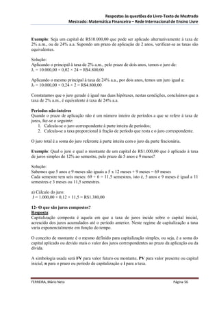 Respostas às questões do Livro-Texto de Mestrado
                       Mestrado: Matemática Financeira – Rede Internacional de Ensino Livre



Exemplo: Seja um capital de R$10.000,00 que pode ser aplicado alternativamente à taxa de
2% a.m., ou de 24% a.a. Supondo um prazo de aplicação de 2 anos, verificar-se as taxas são
equivalentes.

Solução:
Aplicando o principal à taxa de 2% a.m., pelo prazo de dois anos, temos o juro de:
J1 = 10.000,00 × 0,02 × 24 = R$4.800,00

Aplicando o mesmo principal à taxa de 24% a.a., por dois anos, temos um juro igual a:
J2 = 10.000,00 × 0,24 × 2 = R$4.800,00

Constatamos que o juro gerado é igual nas duas hipóteses, nestas condições, concluímos que a
taxa de 2% a.m., é equivalente à taxa de 24% a.a.

Períodos não-inteiros
Quando o prazo de aplicação não é um número inteiro de períodos a que se refere à taxa de
juros, faz-se o seguinte:
    1. Calcula-se o juro correspondente à parte inteira de períodos;
    2. Calcula-se a taxa proporcional à fração de período que resta e o juro correspondente.

O juro total é a soma do juro referente à parte inteira com o juro da parte fracionária.

Exemplo: Qual o juro e qual o montante de um capital de R$1.000,00 que é aplicado à taxa
de juros simples de 12% ao semestre, pelo prazo de 5 anos e 9 meses?

Solução:
Sabemos que 5 anos e 9 meses são iguais a 5 x 12 meses + 9 meses = 69 meses
Cada semestre tem seis meses: 69 ÷ 6 = 11,5 semestres, isto é, 5 anos e 9 meses é igual a 11
semestres e 3 meses ou 11,5 semestres.

a) Cálculo do juro:
 J = 1.000,00 × 0,12 × 11,5 = R$1.380,00

12- O que são juros compostos?
Resposta:
Capitalização composta é aquela em que a taxa de juros incide sobre o capital inicial,
acrescido dos juros acumulados até o período anterior. Neste regime de capitalização a taxa
varia exponencialmente em função do tempo.

O conceito de montante é o mesmo definido para capitalização simples, ou seja, é a soma do
capital aplicado ou devido mais o valor dos juros correspondentes ao prazo da aplicação ou da
dívida.

A simbologia usada será FV para valor futuro ou montante, PV para valor presente ou capital
inicial, n para o prazo ou período de capitalização e i para a taxa.



FERREIRA, Mário Neto                                                               Página 56
 