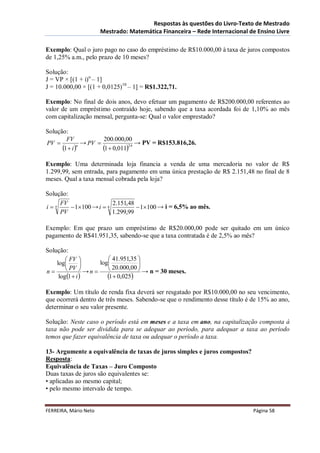 Respostas às questões do Livro-Texto de Mestrado
                       Mestrado: Matemática Financeira – Rede Internacional de Ensino Livre

Exemplo: Qual o juro pago no caso do empréstimo de R$10.000,00 à taxa de juros compostos
de 1,25% a.m., pelo prazo de 10 meses?

Solução:
J = VP × [(1 + i)n – 1]
J = 10.000,00 × [(1 + 0,0125)10 – 1] = R$1.322,71.

Exemplo: No final de dois anos, devo efetuar um pagamento de R$200.000,00 referentes ao
valor de um empréstimo contraído hoje, sabendo que a taxa acordada foi de 1,10% ao mês
com capitalização mensal, pergunta-se: Qual o valor emprestado?

Solução:
        FV              200.000,00
PV             → PV                → PV = R$153.816,26.
      1  i n
                       1  0,01124
Exemplo: Uma determinada loja financia a venda de uma mercadoria no valor de R$
1.299,99, sem entrada, para pagamento em uma única prestação de R$ 2.151,48 no final de 8
meses. Qual a taxa mensal cobrada pela loja?

Solução:
     FV                  2.151,48
in       1100 → i  8           1100 → i = 6,5% ao mês.
     PV                  1.299,99

Exemplo: Em que prazo um empréstimo de R$20.000,00 pode ser quitado em um único
pagamento de R$41.951,35, sabendo-se que a taxa contratada é de 2,5% ao mês?

Solução:
         FV            41.951,35 
    log            log           
n       PV  → n      20.000,00  → n = 30 meses.
     log 1  i        1  0,025
Exemplo: Um título de renda fixa deverá ser resgatado por R$10.000,00 no seu vencimento,
que ocorrerá dentro de três meses. Sabendo-se que o rendimento desse título é de 15% ao ano,
determinar o seu valor presente.

Solução: Neste caso o período está em meses e a taxa em ano, na capitalização composta à
taxa não pode ser dividida para se adequar ao período, para adequar a taxa ao período
temos que fazer equivalência de taxa ou adequar o período a taxa.

13- Argumente a equivalência de taxas de juros simples e juros compostos?
Resposta:
Equivalência de Taxas – Juro Composto
Duas taxas de juros são equivalentes se:
• aplicadas ao mesmo capital;
• pelo mesmo intervalo de tempo.


FERREIRA, Mário Neto                                                          Página 58
 