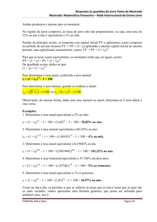 Respostas às questões do Livro-Texto de Mestrado
                        Mestrado: Matemática Financeira – Rede Internacional de Ensino Livre

Ambas produzem o mesmo juro ou montante.

No regime de juros composto, as taxas de juros não são proporcionais, ou seja, uma taxa de
12% ao ano é não é equivalente a 1% ao mês.

Partido do principio acima, se tomarmos um capital inicial PV e aplicarmos a juro composto
no período de um ano teremos FV = VP × (1+ ia) aplicando o mesmo capital inicial no mesmo
período, mas capitalizado mensalmente, temos: FV = PV × (1+ im)12.

Para que as taxas sejam equivalentes, os montantes terão que ser iguais, assim:
PV × (1 + ia) = PV × (1 + im)12
Da igualdade acima, deduz-se que:
(1 + ia) = (1 + im)12

Para determinar a taxa anual, conhecida a taxa mensal:
ia = (1 + im)12 – 1 × 100

Para determinar a taxa mensal, quando se conhece a anual:
im  12 1  ia   1100 ou im  1  ia 12  1100
                                         1




Observação: da mesma forma, dada uma taxa mensal ou anual, determina-se à taxa diária e
vice-versa.

Exemplos:
1. Determinar a taxa anual equivalente a 2% ao mês:

ia = (1 + im)12 – 1 × 100 = (1,02)12 – 1 × 100 = 26,82% ao ano.

2. Determinar a taxa mensal equivalente a 60,103% ao ano:

im = (1 + ia)1/12 – 1 × 100 = (1,60103)1/2 – 1 × 100 = 4% ao mês.

3. Determinar a taxa anual equivalente a 0,19442% ao dia:

ia = (1 + id)360 – 1 × 100 = (1,0019442)360 – 1 × 100 = 101,22% ao ano.

4. Determinar a taxa trimestral equivalente a 47,746% em dois anos:

it = (1 + i2a)1/8 – 1 × 100 = (1,47746 )1/8 – 1 × 100 = 5% ao trimestre.

5. Determinar a taxa anual equivalente a 1% à quinzena:

ia = (1 + iq)24 – 1 × 100 = (1,01)24 – 1 × 100 = 26,97% ao ano.

Como no dia-a-dia, os períodos a que se referem às taxas que se tem e taxas que se quer são
os mais variados, vamos apresentar uma fórmula genérica, que possa ser utilizada para
qualquer caso, isto é:

FERREIRA, Mário Neto                                                              Página 59
 