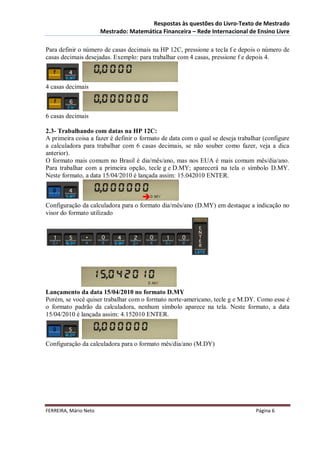 Respostas às questões do Livro-Texto de Mestrado
                       Mestrado: Matemática Financeira – Rede Internacional de Ensino Livre

Para definir o número de casas decimais na HP 12C, pressione a tecla f e depois o número de
casas decimais desejadas. Exemplo: para trabalhar com 4 casas, pressione f e depois 4.



4 casas decimais



6 casas decimais

2.3- Trabalhando com datas na HP 12C:
A primeira coisa a fazer é definir o formato de data com o qual se deseja trabalhar (configure
a calculadora para trabalhar com 6 casas decimais, se não souber como fazer, veja a dica
anterior).
O formato mais comum no Brasil é dia/mês/ano, mas nos EUA é mais comum mês/dia/ano.
Para trabalhar com a primeira opção, tecle g e D.MY; aparecerá na tela o símbolo D.MY.
Neste formato, a data 15/04/2010 é lançada assim: 15.042010 ENTER.



Configuração da calculadora para o formato dia/mês/ano (D.MY) em destaque a indicação no
visor do formato utilizado




Lançamento da data 15/04/2010 no formato D.MY
Porém, se você quiser trabalhar com o formato norte-americano, tecle g e M.DY. Como esse é
o formato padrão da calculadora, nenhum símbolo aparece na tela. Neste formato, a data
15/04/2010 é lançada assim: 4.152010 ENTER.



Configuração da calculadora para o formato mês/dia/ano (M.DY)




FERREIRA, Mário Neto                                                             Página 6
 