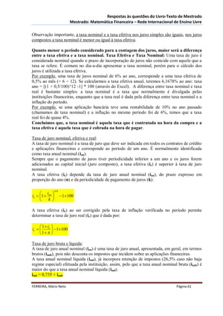 Respostas às questões do Livro-Texto de Mestrado
                            Mestrado: Matemática Financeira – Rede Internacional de Ensino Livre

Observação importante, a taxa nominal e a taxa efetiva nos juros simples são iguais, nos juros
compostos a taxa nominal é menor ou igual à taxa efetiva.

Quanto menor o período considerado para a contagem dos juros, maior será a diferença
entre a taxa efetiva e a taxa nominal. Taxa Efetiva e Taxa Nominal: Uma taxa de juro é
considerada nominal quando o prazo de incorporação de juros não coincide com aquele que a
taxa se refere. É comum no dia-a-dia apresentar a taxa nominal, porém para o cálculo dos
juros é utilizada a taxa efetiva.
Por exemplo, uma taxa de juros nominal de 6% ao ano, corresponde a uma taxa efetiva de
0,5% ao mês (= 6 ÷ 12). Se calcularmos a taxa efetiva anual, teremos 6,1678% ao ano: taxa
ano = [(1 + 0,5/100)^12 -1] * 100 (através do Excel). A diferença entre taxa nominal e taxa
real é bastante simples: a taxa nominal é a taxa que normalmente é divulgada pelas
instituições financeiras, enquanto que a taxa real é dada pela diferença entre taxa nominal e a
inflação do período.
Por exemplo, se uma aplicação bancária teve uma rentabilidade de 10% no ano passado
(chamamos de taxa nominal) e a inflação no mesmo período foi de 6%, temos que a taxa
real foi de quase 4%.
Concluímos que, a taxa nominal é aquela taxa que é contratada na hora da compra e a
taxa efetiva é aquela taxa que é cobrada na hora de pagar.

Taxa de juro nominal, efetiva e real:
A taxa de juro nominal é a taxa de juro que deve ser indicada em todos os contratos de crédito
e aplicações financeiras e corresponde ao período de um ano. É normalmente identificada
como taxa anual nominal (ian).
Sempre que o pagamento de juros tiver periodicidade inferior a um ano e os juros forem
adicionados ao capital inicial (juro composto), a taxa efetiva (ie) é superior à taxa de juro
nominal.
A taxa efetiva (ie) depende da taxa de juro anual nominal (ian), do prazo expresso em
proporção do ano (n) e da periodicidade de pagamento de juros (k):

                 nk
      i 
ie  1  an           1100
         k 

A taxa efetiva (ie) ao ser corrigido pela taxa de inflação verificada no período permite
determinar a taxa de juro real (ir) que é dada por:

      1  ie 
ir            1100
     1  

Taxa de juro bruta e líquida:
A taxa de juro anual nominal (ian) é uma taxa de juro anual, apresentada, em geral, em termos
brutos (ianb), pois não desconta os impostos que incidem sobre as aplicações financeiras.
A taxa anual nominal líquida (ianl), já incorpora retenção de impostos (26,5% caso não haja
regime especial) efetuada pela instituição, assim, pelo que a taxa anual nominal bruta (ianb) é
maior do que a taxa anual nominal líquida (ianl).
ianl = 0,735 × ianb

FERREIRA, Mário Neto                                                              Página 61
 