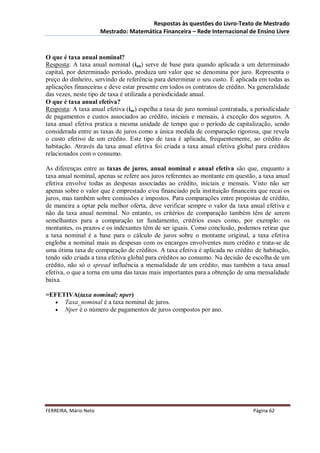 Respostas às questões do Livro-Texto de Mestrado
                       Mestrado: Matemática Financeira – Rede Internacional de Ensino Livre



O que é taxa anual nominal?
Resposta: A taxa anual nominal (ian) serve de base para quando aplicada a um determinado
capital, por determinado período, produza um valor que se denomina por juro. Representa o
preço do dinheiro, servindo de referência para determinar o seu custo. É aplicada em todas as
aplicações financeiras e deve estar presente em todos os contratos de crédito. Na generalidade
das vezes, neste tipo de taxa é utilizada a periodicidade anual.
O que é taxa anual efetiva?
Resposta: A taxa anual efetiva (iae) espelha a taxa de juro nominal contratada, a periodicidade
de pagamentos e custos associados ao crédito, iniciais e mensais, à exceção dos seguros. A
taxa anual efetiva pratica a mesma unidade de tempo que o período de capitalização, sendo
considerada entre as taxas de juros como a única medida de comparação rigorosa, que revela
o custo efetivo de um crédito. Este tipo de taxa é aplicada, frequentemente, ao crédito de
habitação. Através da taxa anual efetiva foi criada a taxa anual efetiva global para créditos
relacionados com o consumo.

As diferenças entre as taxas de juros, anual nominal e anual efetiva são que, enquanto a
taxa anual nominal, apenas se refere aos juros referentes ao montante em questão, a taxa anual
efetiva envolve todas as despesas associadas ao crédito, iniciais e mensais. Visto não ser
apenas sobre o valor que é emprestado e/ou financiado pela instituição financeira que recai os
juros, mas também sobre comissões e impostos. Para comparações entre propostas de crédito,
de maneira a optar pela melhor oferta, deve verificar sempre o valor da taxa anual efetiva e
não da taxa anual nominal. No entanto, os critérios de comparação também têm de serem
semelhantes para a comparação ter fundamento, critérios esses como, por exemplo: os
montantes, os prazos e os indexantes têm de ser iguais. Como conclusão, podemos retirar que
a taxa nominal é a base para o cálculo de juros sobre o montante original, a taxa efetiva
engloba a nominal mais as despesas com os encargos envolventes num crédito e trata-se de
uma ótima taxa de comparação de créditos. A taxa efetiva é aplicada no crédito de habitação,
tendo sido criada a taxa efetiva global para créditos ao consumo. Na decisão de escolha de um
crédito, não só o spread influência a mensalidade de um crédito, mas também a taxa anual
efetiva, o que a torna em uma das taxas mais importantes para a obtenção de uma mensalidade
baixa.

=EFETIVA(taxa nominal; nper)
   Taxa_nominal é a taxa nominal de juros.
   Nper é o número de pagamentos de juros compostos por ano.




FERREIRA, Mário Neto                                                            Página 62
 
