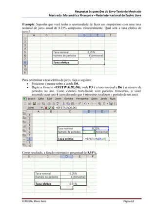 Respostas às questões do Livro-Texto de Mestrado
                       Mestrado: Matemática Financeira – Rede Internacional de Ensino Livre

Exemplo: Suponha que você tenha a oportunidade de fazer um empréstimo com uma taxa
nominal de juros anual de 8.25% compostos trimestralmente. Qual será a taxa efetiva de
juros?




Para determinar a taxa efetiva de juros, faça o seguinte:
    Posicione o mouse sobre a célula D8.
    Digite a fórmula =EFETIVA(D5;D6), onde D5 é a taxa nominal e D6 é o número de
       períodos no ano. Como estamos trabalhando com períodos trimestrais, o valor
       assumido aqui será 4 (considerando que 4 trimestres totalizam o período de um ano).




Como resultado, a função retornará o percentual de 8,51%.




FERREIRA, Mário Neto                                                         Página 63
 