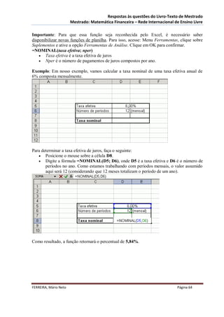 Respostas às questões do Livro-Texto de Mestrado
                       Mestrado: Matemática Financeira – Rede Internacional de Ensino Livre

Importante: Para que essa função seja reconhecida pelo Excel, é necessário saber
disponibilizar novas funções de planilha. Para isso, acesse: Menu Ferramentas, clique sobre
Suplementos e ative a opção Ferramentas de Análise. Clique em OK para confirmar.
=NOMINAL(taxa efetiva; nper)
     Taxa efetiva é a taxa efetiva de juros
     Nper é o número de pagamentos de juros compostos por ano.

Exemplo: Em nosso exemplo, vamos calcular a taxa nominal de uma taxa efetiva anual de
6% composta mensalmente.




Para determinar a taxa efetiva de juros, faça o seguinte:
    Posicione o mouse sobre a célula D8.
    Digite a fórmula =NOMINAL(D5; D6), onde D5 é a taxa efetiva e D6 é o número de
       períodos no ano. Como estamos trabalhando com períodos mensais, o valor assumido
       aqui será 12 (considerando que 12 meses totalizam o período de um ano).




Como resultado, a função retornará o percentual de 5,84%.




FERREIRA, Mário Neto                                                         Página 64
 