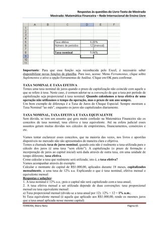Respostas às questões do Livro-Texto de Mestrado
                       Mestrado: Matemática Financeira – Rede Internacional de Ensino Livre




Importante: Para que essa função seja reconhecida pelo Excel, é necessário saber
disponibilizar novas funções de planilha. Para isso, acesse: Menu Ferramentas, clique sobre
Suplementos e ative a opção Ferramentas de Análise. Clique em OK para confirmar.

TAXA NOMINAL E TAXA EFETIVA
Temos uma taxa nominal de juros quando o prazo de capitalização não coincide com aquele a
que se refere à taxa. Neste caso, é comum adotar-se a convenção de que a taxa por período de
capitalização seja proporcional à taxa nominal. Quando calculamos a taxa efetiva de uma
operação não utilizamos o tempo da operação, mas o prazo de um ano sempre.
Um bom exemplo de diferença é a Taxa de Juros do Cheque Especial. Sempre mostram a
Taxa Nominal “ao mês”, enquanto os juros são capitalizados diariamente.

TAXA NOMINAL, TAXA EFETIVA E TAXA EQUIVALENTE
Sem dúvida, se tem um assunto que gera muita confusão na Matemática Financeira são os
conceitos de taxa nominal, taxa efetiva e taxa equivalente. Até na esfera judicial esses
assuntos geram muitas dúvidas nos cálculos de empréstimos, financiamentos, consórcios e
etc.

Vamos tentar esclarecer esses conceitos, que na maioria das vezes, nos livros e apostilas
disponíveis no mercado não são apresentados de maneira clara e objetiva.
Temos a chamada taxa de juros nominal, quando esta não é realmente a taxa utilizada para o
cálculo dos juros (é uma taxa “sem efeito”). A capitalização (o prazo de formação e
incorporação de juros ao capital inicial) será dada através de outra taxa, em uma unidade de
tempo diferente, taxa efetiva.
Como calcular a taxa que realmente será utilizada; isto é, a taxa efetiva?
Vamos acompanhar através do exemplo:
Calcular o montante do capital de R$1.000,00, aplicados durante 18 meses, capitalizados
mensalmente, a uma taxa de 12% a.a. Explicando o que é taxa nominal, efetiva mensal e
equivalente mensal:
Respostas e soluções:
1. A taxa nominal é 12% a.a.; pois o capital não será capitalizado com a taxa anual;
2. A taxa efetiva mensal a ser utilizada depende de duas convenções: taxa proporcional
mensal ou taxa equivalente mensal:
a) Taxa proporcional mensal (divide-se a taxa anual por 12): 12% ÷ 12 = 1% a.m.;
b) Taxa equivalente mensal (é aquela que aplicado aos R$1.000,00, rende os mesmos juros
que a taxa anual aplicada nesse mesmo capital).
FERREIRA, Mário Neto                                                          Página 65
 