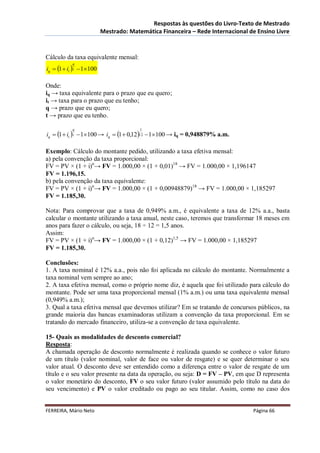 Respostas às questões do Livro-Texto de Mestrado
                           Mestrado: Matemática Financeira – Rede Internacional de Ensino Livre



Cálculo da taxa equivalente mensal:
iq  1  it  t  1100
            q




Onde:
iq → taxa equivalente para o prazo que eu quero;
it → taxa para o prazo que eu tenho;
q → prazo que eu quero;
t → prazo que eu tenho.

iq  1  it  t  1100 → iq  1  0,1212  1100 → iq = 0,948879% a.m.
            q                            1




Exemplo: Cálculo do montante pedido, utilizando a taxa efetiva mensal:
a) pela convenção da taxa proporcional:
FV = PV × (1 + i)n→ FV = 1.000,00 × (1 + 0,01)18 → FV = 1.000,00 × 1,196147
FV = 1.196,15.
b) pela convenção da taxa equivalente:
FV = PV × (1 + i)n→ FV = 1.000,00 × (1 + 0,00948879)18 → FV = 1.000,00 × 1,185297
FV = 1.185,30.

Nota: Para comprovar que a taxa de 0,949% a.m., é equivalente a taxa de 12% a.a., basta
calcular o montante utilizando a taxa anual, neste caso, teremos que transformar 18 meses em
anos para fazer o cálculo, ou seja, 18 ÷ 12 = 1,5 anos.
Assim:
FV = PV × (1 + i)n→ FV = 1.000,00 × (1 + 0,12)1,5 → FV = 1.000,00 × 1,185297
FV = 1.185,30.

Conclusões:
1. A taxa nominal é 12% a.a., pois não foi aplicada no cálculo do montante. Normalmente a
taxa nominal vem sempre ao ano;
2. A taxa efetiva mensal, como o próprio nome diz, é aquela que foi utilizado para cálculo do
montante. Pode ser uma taxa proporcional mensal (1% a.m.) ou uma taxa equivalente mensal
(0,949% a.m.);
3. Qual a taxa efetiva mensal que devemos utilizar? Em se tratando de concursos públicos, na
grande maioria das bancas examinadoras utilizam a convenção da taxa proporcional. Em se
tratando do mercado financeiro, utiliza-se a convenção de taxa equivalente.

15- Quais as modalidades de desconto comercial?
Resposta:
A chamada operação de desconto normalmente é realizada quando se conhece o valor futuro
de um título (valor nominal, valor de face ou valor de resgate) e se quer determinar o seu
valor atual. O desconto deve ser entendido como a diferença entre o valor de resgate de um
título e o seu valor presente na data da operação, ou seja: D = FV – PV, em que D representa
o valor monetário do desconto, FV o seu valor futuro (valor assumido pelo título na data do
seu vencimento) e PV o valor creditado ou pago ao seu titular. Assim, como no caso dos


FERREIRA, Mário Neto                                                             Página 66
 