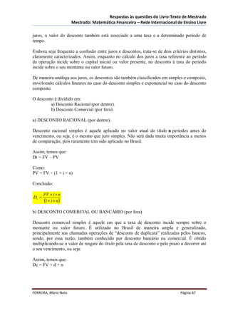 Respostas às questões do Livro-Texto de Mestrado
                       Mestrado: Matemática Financeira – Rede Internacional de Ensino Livre

juros, o valor do desconto também está associado a uma taxa e a determinado período de
tempo.

Embora seja frequente a confusão entre juros e descontos, trata-se de dois critérios distintos,
claramente caracterizados. Assim, enquanto no cálculo dos juros a taxa referente ao período
da operação incide sobre o capital inicial ou valor presente, no desconto à taxa do período
incide sobre o seu montante ou valor futuro.

De maneira análoga aos juros, os descontos são também classificados em simples e composto,
envolvendo cálculos lineares no caso do desconto simples e exponencial no caso do desconto
composto.

O desconto é dividido em:
         a) Desconto Racional (por dentro).
         b) Desconto Comercial (por fora).

a) DESCONTO RACIONAL (por dentro).

Desconto racional simples é aquele aplicado no valor atual do título n períodos antes do
vencimento, ou seja, é o mesmo que juro simples. Não será dada muita importância a menos
de comparação, pois raramente tem sido aplicado no Brasil.

Assim, temos que:
Dr = FV – PV

Como:
PV = FV ÷ (1 + i × n)

Conclusão:

       FV  i  n
Dr 
       1  i  n
b) DESCONTO COMERCIAL OU BANCÁRIO (por fora)

Desconto comercial simples é aquele em que a taxa de desconto incide sempre sobre o
montante ou valor futuro. É utilizado no Brasil de maneira ampla e generalizado,
principalmente nas chamadas operações de “desconto de duplicata” realizadas pelos bancos,
sendo, por essa razão, também conhecido por desconto bancário ou comercial. É obtido
multiplicando-se o valor de resgate do título pela taxa de desconto e pelo prazo a decorrer até
o seu vencimento, ou seja:

Assim, temos que:
Dc = FV × d × n




FERREIRA, Mário Neto                                                            Página 67
 
