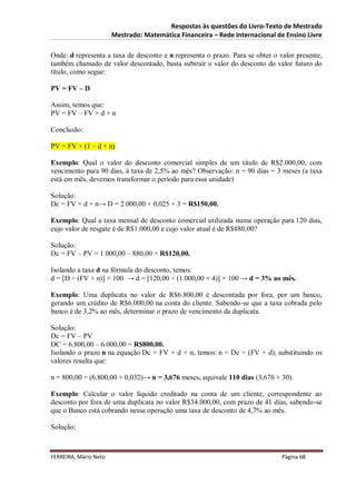 Respostas às questões do Livro-Texto de Mestrado
                       Mestrado: Matemática Financeira – Rede Internacional de Ensino Livre

Onde: d representa a taxa de desconto e n representa o prazo. Para se obter o valor presente,
também chamado de valor descontado, basta subtrair o valor do desconto do valor futuro do
título, como segue:

PV = FV – D

Assim, temos que:
PV = FV – FV × d × n

Conclusão:

PV = FV × (1 – d × n)

Exemplo: Qual o valor do desconto comercial simples de um título de R$2.000,00, com
vencimento para 90 dias, à taxa de 2,5% ao mês? Observação: n = 90 dias = 3 meses (a taxa
está em mês, devemos transformar o período para essa unidade)

Solução:
Dc = FV × d × n→ D = 2.000,00 × 0,025 × 3 = R$150,00.

Exemplo: Qual a taxa mensal de desconto comercial utilizada numa operação para 120 dias,
cujo valor de resgate é de R$1.000,00 e cujo valor atual é de R$880,00?

Solução:
Dc = FV – PV = 1.000,00 – 880,00 = R$120,00.

Isolando a taxa d na fórmula do desconto, temos:
d = [D ÷ (FV × n)] × 100 → d = [120,00 ÷ (1.000,00 × 4)] × 100 → d = 3% ao mês.

Exemplo: Uma duplicata no valor de R$6.800,00 é descontada por fora, por um banco,
gerando um crédito de R$6.000,00 na conta do cliente. Sabendo-se que a taxa cobrada pelo
banco é de 3,2% ao mês, determinar o prazo de vencimento da duplicata.

Solução:
Dc = FV – PV
DC = 6.800,00 – 6.000,00 = R$800,00.
Isolando o prazo n na equação Dc = FV × d × n, temos: n = Dc ÷ (FV × d), substituindo os
valores resulta que:

n = 800,00 ÷ (6.800,00 × 0,032)→ n = 3,676 meses, equivale 110 dias (3,676 × 30).

Exemplo: Calcular o valor líquido creditado na conta de um cliente, correspondente ao
desconto por fora de uma duplicata no valor R$34.000,00, com prazo de 41 dias, sabendo-se
que o Banco está cobrando nessa operação uma taxa de desconto de 4,7% ao mês.

Solução:



FERREIRA, Mário Neto                                                           Página 68
 