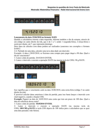 Respostas às questões do Livro-Texto de Mestrado
                       Mestrado: Matemática Financeira – Rede Internacional de Ensino Livre




Lançamento da data 15/04/2010 no formato M.DY
Quando a calculadora retorna a data requerida, informa também o dia da semana, através de
um código no canto direito da tela, que é de 1 a 7, sendo 1 (segunda-feira), 2 (terça-feira) e
assim por diante, até 7, que representa domingo.
Dois tipos de cálculos com datas podem ser realizados (usaremos nos exemplos o formato
D.MY):
2.4- Partindo de uma data, calcular uma nova data dado um intervalo:
Exemplo: A data é 20/03/2010, se fizermos uma compra para pagar daqui a 90 dias. Qual o
dia do vencimento?
1- Lance a data de partida: 20.032010 ENTER;
2- Lance o intervalo e execute a operação DATE (na mesma tecla do CHS): 90 g DATE.




Isso significa que o vencimento cairá na data 18/06/2010, uma sexta-feira (código 5 no canto
direito da tela).
É possível calcular datas anteriores à data de partida, para isso basta lançar o intervalo com
sinal negativo, usando a função CHS.
Exemplo: Pagarei na data de 10/05/2010 uma conta que tem um prazo de 100 dias. Qual a
data de referência dessa conta?
1- Lance a data de partida: 10.052010 ENTER;
2- Lance o intervalo e execute a operação DATE (na mesma tecla do
CHS): 100 CHS g DATE (a tecla CHS depois do 100 indica para a calculadora que se quer
uma data passada e não futura).




FERREIRA, Mário Neto                                                             Página 7
 
