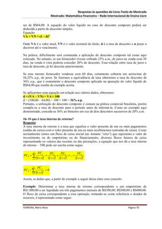 Respostas às questões do Livro-Texto de Mestrado
                                      Mestrado: Matemática Financeira – Rede Internacional de Ensino Livre

ser de R$64,00. A equação do valor líquido no caso do desconto composto poderá ser
deduzida a partir do desconto simples.
Equação:
VA = VN × (1 – d)n

Onde VA é o valor atual, VN é o valor nominal do título, d é a taxa de desconto e n prazo a
decorrer até o vencimento.

Na prática, dificilmente será constatada a aplicação do desconto composto tal como aqui
colocado. No entanto, se um fornecedor tivesse cobrado 25% a.m., de juros na venda com 30
dias, na venda à vista poderia conceder 20% de desconto. Essa relação entre taxa de juros e
taxa de desconto, já foi descrita anteriormente.

Se esse mesmo fornecedor vendesse com 60 dias, certamente cobraria um acréscimo de
56,25% a.p., de juros. Se fizermos a equivalência de taxa obteremos a taxa de desconto de
36% a.p., que é exatamente o desconto composto aplicado na apuração do valor líquido de
R$64,00 que resulta do exemplo acima.

Se aplicarmos uma equação em relação aos valores dados, obteremos:
d = (VA – VN) ÷ VA × 100
d = (100,00 – 64,00) ÷ 100 × 100 = 36% a.p.
Portanto, a utilização do desconto composto é comum na prática comercial brasileira, porém
compõe-se a taxa de desconto para o período antes de informá-la. Como no exemplo aqui
demonstrado, concede-se 36% ao bimestre em vez de dois descontos sucessivos de 20% a.m.

16- O que é taxa interna de retorno?
Resposta:
A taxa interna de retorno é a taxa que equaliza o valor presente de um ou mais pagamentos
(saídas de caixa) com o valor presente de um ou mais recebimentos (entradas de caixa). Como
normalmente temos um fluxo de caixa inicial (no instante “zero”) que representa o valor do
investimento ou do empréstimo ou do financiamento, diversos fluxos futuros de caixa
representando os valores das receitas ou das prestações, a equação que nos dá a taxa interna
de retorno – TIR pode ser escrita como segue:

        n
                 FC j                FC1        FC2             FCn
FC0                                                 ... 
        j 1   1  i      j
                                    1  i  1  i 
                                            1        2
                                                               1  i n

        n
                FC j
FC0                           0
       j 1    1  i  j
Assim, se deduz que, a partir do exemplo a seguir deixa claro esse conceito.

Exemplo: Determinar a taxa interna de retorno correspondente a um empréstimo de
R$1.000,00 a ser liquidado em três pagamentos mensais de R$300,00; R$500,00 e R$400,00.
O fluxo de caixa correspondente a essa operação, tomando-se como referência o doador de
recursos, é representado como segue:

FERREIRA, Mário Neto                                                                        Página 70
 