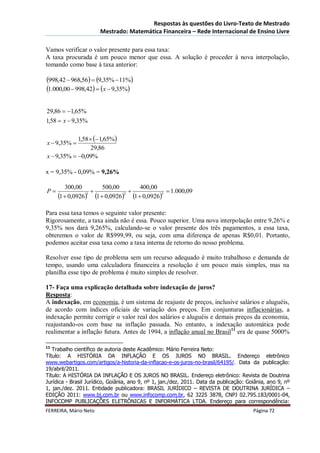Respostas às questões do Livro-Texto de Mestrado
                       Mestrado: Matemática Financeira – Rede Internacional de Ensino Livre

Vamos verificar o valor presente para essa taxa:
A taxa procurada é um pouco menor que essa. A solução é proceder à nova interpolação,
tomando como base à taxa anterior:

998,42  968,56  9,35% 11%
1.000,00  998,42  x  9,35%

29,86  1,65%
1,58  x  9,35%

            1,58   1,65%
x  9,35% 
                  29,86
x  9,35%  0,09%

x = 9,35% - 0,09% = 9,26%

        300,00        500,00       400,00
P                                          1.000,09
     1  0,0926 1  0,0926 1  0,09263
                 1            2




Para essa taxa temos o seguinte valor presente:
Rigorosamente, a taxa ainda não é essa. Pouco superior. Uma nova interpolação entre 9,26% e
9,35% nos dará 9,265%, calculando-se o valor presente dos três pagamentos, a essa taxa,
obteremos o valor de R$999,99, ou seja, com uma diferença de apenas R$0,01. Portanto,
podemos aceitar essa taxa como a taxa interna de retorno do nosso problema.

Resolver esse tipo de problema sem um recurso adequado é muito trabalhoso e demanda de
tempo, usando uma calculadora financeira a resolução é um pouco mais simples, mas na
planilha esse tipo de problema é muito simples de resolver.

17- Faça uma explicação detalhada sobre indexação de juros?
Resposta:
A indexação, em economia, é um sistema de reajuste de preços, inclusive salários e aluguéis,
de acordo com índices oficiais de variação dos preços. Em conjunturas inflacionárias, a
indexação permite corrigir o valor real dos salários e aluguéis e demais preços da economia,
reajustando-os com base na inflação passada. No entanto, a indexação automática pode
realimentar a inflação futura. Antes de 1994, a inflação anual no Brasil11 era de quase 5000%

11
   Trabalho científico de autoria deste Acadêmico: Mário Ferreira Neto:
Título: A HISTÓRIA DA INFLAÇÃO E OS JUROS NO BRASIL. Endereço eletrônico
www.webartigos.com/artigos/a-historia-da-inflacao-e-os-juros-no-brasil/64195/. Data da publicação:
19/abril/2011.
Título: A HISTÓRIA DA INFLAÇÃO E OS JUROS NO BRASIL. Endereço eletrônico: Revista de Doutrina
Jurídica - Brasil Jurídico, Goiânia, ano 9, nº 1, jan./dez. 2011. Data da publicação: Goiânia, ano 9, nº
1, jan./dez. 2011. Entidade publicadora: BRASIL JURÍDICO – REVISTA DE DOUTRINA JURÍDICA –
EDIÇÃO 2011: www.bj.com.br ou www.infocomp.com.br, 62 3225 3878, CNPJ 02.795.183/0001-04,
INFOCOMP PUBLICAÇÕES ELETRÔNICAS E INFORMÁTICA LTDA. Endereço para correspondência:
FERREIRA, Mário Neto                                                                    Página 72
 