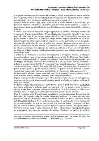 Respostas às questões do Livro-Texto de Mestrado
                       Mestrado: Matemática Financeira – Rede Internacional de Ensino Livre

e os preços subiam quase diariamente. Os salários, a fim de acompanhar os preços, também
eram reajustados através do chamado "gatilho" inflacionário que determinava uma correção
automática dos valores, assim que a inflação atingisse determinado nível.
Junto da inflação voltou à indexação: a prática de se atrelar valores a algum índice, que
provocam reajustes automáticos. Reajustes que provocam novos reajustes e levam os
economistas a dizer que dependendo do grau de indexação, fica ainda mais difícil combater a
inflação.
Viver está mais caro, não há dúvida, porque os preços estão subindo e a inflação, mesmo com
o argumento de que está controlada, a dor de cabeça para o consumidor é grande. O que muita
gente não sabe é que 1/3 da alta dos preços está sob o efeito de uma palavra que andou um
pouco sumida: a indexação. A indexação atinge muitas despesas presentes no dia-a-dia:
transporte, energia elétrica, água, telefone, aluguel. Em apenas quatro meses, a alta dos preços
administrados subiu mais do que em todo o ano passado. São contratos que carregam na
fórmula de reajuste a inflação passada. O economista Silvio Campos Neto diz: “Independente
do cenário econômico, mais aquecido ou menos aquecido, esses preços vão ser reajustados
com base na inflação passada e ainda assim acabar mantendo uma inflação mais alta para os
próximos períodos”.
A indexação é a forma que a sociedade encontrou para se proteger da inflação. A indexação
era muito usada na época em que os preços mudavam quase todo dia. Depois do Plano Real, o
Governo conseguiu desindexar boa parte da economia, mas sobraram alguns resquícios, que
em tempos de inflação alta ficam mais evidentes. É o caso do salário mínimo. Indexado à
inflação e ao crescimento do PIB. A economista Thais Marzola Zara disse: “Num ambiente
em que o rendimento real sobe, fica muito mais difícil você controlar repasses de aumento de
preço, porque quando o poder aquisitivo aumenta, as pessoas acabam tendendo a aceitar
aumentos de preços muito maiores do que se ela não tivesse aumento de poder aquisitivo”.
Os economistas alertam: quanto mais indexada for à economia, mais persistente será a
inflação e mais trabalho o Banco Central do Brasil terá para combatê-la.
Explica o economista Silvio Campos Neto: “A política monetária tem que ser mais apertada,
mais aumento de juros e só assim você consegue reduzir a inflação em meio ao ambiente de
indexação elevada”.
No Brasil, o Plano Real, implantado, a partir de 1º de julho de 1994, deu início à estabilidade
econômica, reduzindo a inflação anual para cerca de 4%. No entanto, ainda permanece
alguma indexação na economia, embora não automática. Os reajustes anuais de salários, por
exemplo, ainda são negociados com base no índice inflacionário do ano anterior.
Dada à conjuntura atual de estabilidade monetária, a correção automática de contratos, via
indexação, foi desaparecendo do cenário econômico brasileiro. Os preços não são mais
reajustados com base na variação mensal dos índices de preços do IBGE. A inflação, medida
pelo IPCA/IBGE (Índice de Preços ao Consumidor Amplo), tem baixado, pouco, mas tem. Os
preços administrados, ou seja, os monitorados pelo governo federal, tais como: gasolina,
energia elétrica, telefonia, planos de saúde, remédios, gás de cozinha, passagens aéreas e
transporte público, vez por outro aumentam. Os preços administrados eram apontados como
os responsáveis pelo aumento contínuo da inflação. Também, os índices de serviços


InfoComp - Companhia da Informação, Rua Dr. Olinto Manso Pereira nº 1248, Galeria Rio Sena, Sala
103, Setor Oeste, CEP 74080-075 - Goiânia – GO, Fone - Fax: (62) 3225-3878.




FERREIRA, Mário Neto                                                             Página 73
 