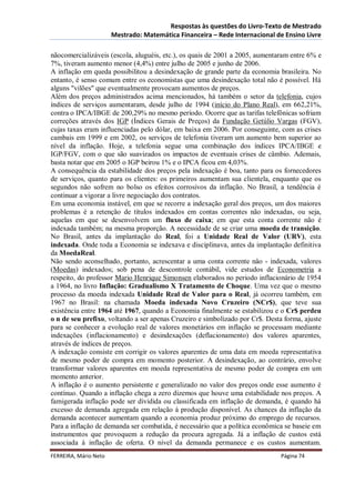 Respostas às questões do Livro-Texto de Mestrado
                       Mestrado: Matemática Financeira – Rede Internacional de Ensino Livre

nãocomercializáveis (escola, aluguéis, etc.), os quais de 2001 a 2005, aumentaram entre 6% e
7%, tiveram aumento menor (4,4%) entre julho de 2005 e junho de 2006.
A inflação em queda possibilitou a desindexação de grande parte da economia brasileira. No
entanto, é senso comum entre os economistas que uma desindexação total não é possível. Há
alguns "vilões" que eventualmente provocam aumentos de preços.
Além dos preços administrados acima mencionados, há também o setor da telefonia, cujos
índices de serviços aumentaram, desde julho de 1994 (início do Plano Real), em 662,21%,
contra o IPCA/IBGE de 200,29% no mesmo período. Ocorre que as tarifas telefônicas sofriam
correções através dos IGP (Índices Gerais de Preços) da Fundação Getúlio Vargas (FGV),
cujas taxas eram influenciadas pelo dólar, em baixa em 2006. Por conseguinte, com as crises
cambais em 1999 e em 2002, os serviços de telefonia tiveram um aumento bem superior ao
nível da inflação. Hoje, a telefonia segue uma combinação dos índices IPCA/IBGE e
IGP/FGV, com o que são suavizados os impactos de eventuais crises de câmbio. Ademais,
basta notar que em 2005 o IGP beirou 1% e o IPCA ficou em 4,03%.
A consequência da estabilidade dos preços pela indexação é boa, tanto para os fornecedores
de serviços, quanto para os clientes: os primeiros aumentam sua clientela, enquanto que os
segundos não sofrem no bolso os efeitos corrosivos da inflação. No Brasil, a tendência é
continuar a vigorar a livre negociação dos contratos.
Em uma economia instável, em que se recorre a indexação geral dos preços, um dos maiores
problemas é a retenção de títulos indexados em contas correntes não indexadas, ou seja,
aquelas em que se desenvolvem um fluxo de caixa; em que esta conta corrente não é
indexada também; na mesma proporção. A necessidade de se criar uma moeda de transição.
No Brasil, antes da implantação do Real, foi a Unidade Real de Valor (URV), esta
indexada. Onde toda a Economia se indexava e disciplinava, antes da implantação definitiva
da MoedaReal.
Não sendo aconselhado, portanto, acrescentar a uma conta corrente nâo - indexada, valores
(Moedas) indexados; sob pena de descontrole contábil, vide estudos de Econometria a
respeito, do professor Mario Henrique Simonsen elaborados no periodo inflacionário de 1954
a 1964, no livro Inflação: Gradualismo X Tratamento de Choque. Uma vez que o mesmo
processo da moeda indexada Unidade Real de Valor para o Real, já ocorreu também, em
1967 no Brasil: na chamada Moeda indexada Novo Cruzeiro (NCr$), que teve sua
existência entre 1964 até 1967, quando a Economia finalmente se estabilizou e o Cr$ perdeu
o n de seu prefixo, voltando a ser apenas Cruzeiro e simbolizado por Cr$. Desta forma, ajuste
para se conhecer a evolução real de valores monetários em inflação se processam mediante
indexações (inflacionamento) e desindexações (deflacionamento) dos valores aparentes,
através de índices de preços.
A indexação consiste em corrigir os valores aparentes de uma data em moeda representativa
de mesmo poder de compra em momento posterior. A desindexação, ao contrário, envolve
transformar valores aparentes em moeda representativa de mesmo poder de compra em um
momento anterior.
A inflação é o aumento persistente e generalizado no valor dos preços onde esse aumento é
contínuo. Quando a inflação chega a zero dizemos que houve uma estabilidade nos preços. A
famigerada inflação pode ser dividida ou classificada em inflação de demanda, é quando há
excesso de demanda agregada em relação à produção disponível. As chances da inflação da
demanda acontecer aumentam quando a economia produz próximo do emprego de recursos.
Para a inflação de demanda ser combatida, é necessário que a política econômica se baseie em
instrumentos que provoquem a redução da procura agregada. Já a inflação de custos está
associada à inflação de oferta. O nível da demanda permanece e os custos aumentam.
FERREIRA, Mário Neto                                                           Página 74
 