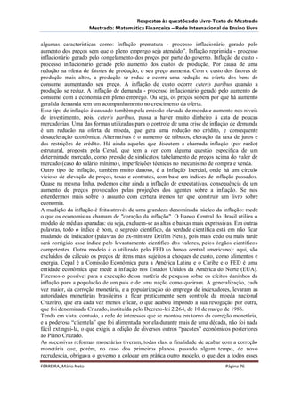 Respostas às questões do Livro-Texto de Mestrado
                       Mestrado: Matemática Financeira – Rede Internacional de Ensino Livre

algumas características como: Inflação prematura - processo inflacionário gerado pelo
aumento dos preços sem que o pleno emprego seja atendido”. Inflação reprimida - processo
inflacionário gerado pelo congelamento dos preços por parte do governo. Inflação de custo -
processo inflacionário gerado pelo aumento dos custos de produção. Por causa de uma
redução na oferta de fatores de produção, o seu preço aumenta. Com o custo dos fatores de
produção mais altos, a produção se reduz e ocorre uma redução na oferta dos bens de
consumo aumentando seu preço. A inflação de custo ocorre ceteris paribus quando a
produção se reduz. A Inflação de demanda - processo inflacionário gerado pelo aumento do
consumo com a economia em pleno emprego. Ou seja, os preços sobem por que há aumento
geral da demanda sem um acompanhamento no crescimento da oferta.
Esse tipo de inflação é causado também pela emissão elevada de moeda e aumento nos níveis
de investimento, pois, ceteris paribus, passa a haver muito dinheiro à cata de poucas
mercadorias. Uma das formas utilizadas para o controle de uma crise de inflação de demanda
é um redução na oferta de moeda, que gera uma redução no crédito, e consequente
desaceleração econômica. Alternativas é o aumento de tributos, elevação da taxa de juros e
das restrições de crédito. Há ainda aqueles que discutem a chamada inflação (por razão)
estrutural, proposta pela Cepal, que tem a ver com alguma questão especifica de um
determinado mercado, como pressão de sindicatos, tabelamento de preços acima do valor de
mercado (caso do salário mínimo), imperfeições técnicas no mecanismo de compra e venda.
Outro tipo de inflação, também muito danoso, é a Inflação Inercial, onde há um circulo
vicioso de elevação de preços, taxas e contratos, com base em índices de inflação passados.
Quase na mesma linha, podemos citar ainda a inflação de expectativas, consequência de um
aumento de preços provocados pelas projeções dos agentes sobre a inflação. Se nos
estendermos mais sobre o assunto com certeza iremos ter que construir um livro sobre
economia.
A medição da inflação é feita através de uma grandeza denominada núcleo da inflação: mede
o que os economistas chamam de "coração da inflação". O Banco Central do Brasil utiliza o
modelo de médias aparadas: ou seja, excluem-se as altas e baixas mais expressivas. Em outras
palavras, todo o índice é bom, o segredo científico, da verdade científica está em não ficar
mudando de indicador (palavras do ex-ministro Delfim Neto), pois mais cedo ou mais tarde
será corrigido esse índice pelo levantamento científico dos valores, pelos órgãos científicos
competentes. Outro modelo é o utilizado pelo FED (o banco central americano): aqui, são
excluídos do cálculo os preços de itens mais sujeitos a choques de custo, como alimentos e
energia. Cepal é a Comissão Econômica para a América Latina e o Caribe e o FED é uma
entidade econômica que mede a inflação nos Estados Unidos da América do Norte (EUA).
Fizemos o possível para a execução dessa matéria de pesquisa sobre os efeitos daninhos da
inflação para a população de um país e de uma nação como queiram. A generalização, cada
vez maior, da correção monetária, e a popularização do emprego de indexadores, levaram as
autoridades monetárias brasileiras a ficar praticamente sem controle da moeda nacional
Cruzeiro, que era cada vez menos eficaz, o que acabou impondo a sua revogação por outra,
que foi denominada Cruzado, instituída pelo Decreto-lei 2.264, de 10 de março de 1986.
Tendo em vista, contudo, a rede de interesses que se montou em torno da correção monetária,
e a poderosa “clientela” que foi alimentada por ela durante mais de uma década, não foi nada
fácil extingui-la, o que exigiu a edição de diversos outros “pacotes” econômicos posteriores
ao Plano Cruzado.
As sucessivas reformas monetárias tiveram, todas elas, a finalidade de acabar com a correção
monetária que, porém, no caso dos primeiros planos, passado algum tempo, de novo
recrudescia, obrigava o governo a colocar em prática outro modelo, o que deu a todos esses
FERREIRA, Mário Neto                                                           Página 76
 