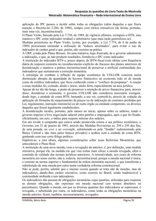 Respostas às questões do Livro-Texto de Mestrado
                       Mestrado: Matemática Financeira – Rede Internacional de Ensino Livre

aplicação do IPC passou a incidir sobre todas as obrigações (além daquelas a que fizera
menção o Decreto-lei 2.284, de 1986), sempre com efeitos retroativos (de forma, portanto,
mais uma vez, inconstitucional).
O Plano Verão, baixado pela Lei 7.730, de 1989, de vigência efêmera, extinguiu a OTN, mas
manteve o IPC como indexador residual e substitutivo (que mais tarde generalizou-se).
Medidas posteriores ao Plano Verão, (como, por exemplo, a Lei 7.774, de 8 de junho de
1989) procuraram estimular a utilização de “índices setorizados”, para evitar o uso de
indexador de caráter geral o que, porém, não ocorreu na prática.
A URP, criada pelo Plano Bresser, foi uma tentativa, logo frustrada, de o governo administrar
a indexação, o que, ao não produzir resultados, fortaleceu o IPC como indexador.
A instituição do indexador BTN e, pouco depois, do BTN-fiscal (este último com frequência
diária de reajuste) consistiu no reconhecimento explícito do fracasso dos planos anteriores de
desindexação e manteve a prática inconstitucional de preservar a artificial continuidade dos
indexadores que sustentavam a correção monetária.
A estratégia de combate à inflação da equipe econômica de COLLOR consistia numa
diminuição abrupta da quantidade de haveres financeiros na economia (não só de moeda
como de créditos indexados), que ficou conhecido como o “confisco da poupança”. A reação
a essas medidas foi, contudo, desde o início, muito forte, especialmente na área jurídica.
Apesar de ter ido tão longe, a ponto de promover a retenção de ativos financeiros para, através
disso, desindexar a economia, o governo COLLOR não considerou necessário extinguir,
desde logo, a unidade de conta BTN, bastando, a seu ver, controlá-la, através da vedação da
aplicação de fórmulas de reajustamento de preços ou de indexação de contratos proibidas por
Lei, regulamento, instrução ministerial ou de outro órgão ou entidade competente, ou diversas
daqueles que forem legalmente estabelecidos.
A desindexação incidiu, portanto, pelo menos no início, apenas sobre os salários, tendo o
governo imposto a livre negociação salarial entre patrões e empregados, após o que foi fixado,
oficialmente, em zero, o índice para reajuste mínimo dos salários.
Em um revide à campanha que estava sendo promovida contra a sua política econômica, o
Governo, em 31 de janeiro de 1991, através das Medidas Provisórias ns. 294 e 295 deu fim,
de uma penada, ao over e ao overnight, substituindo-os pelo "fundão" (administrado pelo
Banco Central e não mais pelos bancos privados) e acabou com a unidade de conta BTN,
ganhando com isso certo fôlego político.
Impõem-se, a esta altura, algumas considerações sobre essas Reformas Monetárias, que
antecederam o Plano Real.
A instituição de uma nova moeda, com a revogação da anterior, é, por definição, uma medida
retroativa, porque ela, na medida em que visa tornar mais eficaz a moeda revogada, afeta o
conteúdo de validade das normas jurídicas anteriores. A retroatividade, nos casos de reforma
monetária em senso estrito, não é, todavia, inconstitucional, porque a moeda nacional é única,
e consiste na norma superior e fundamental da ordem monetária nacional, o que transforma a
substituição de uma moeda por outra numa verdadeira reforma constitucional.
Não se pode, porém, admitir que o mesmo ocorra quando se trata não de moedas, mas de
indexadores, dando-lhes caráter retroativo, como ocorreu no Brasil, sendo inadmissível a
continuidade atribuída a tais indexadores.
Os indexadores não passam de obrigações monetárias cujas quantias, utilizadas para reajustar
as demais obrigações, são expressas em moeda nacional (em termos absolutos ou
percentuais). Quando a moeda, em que as diversas quantias dos indexadores se expressam, é
revogada, e substituída por outra, os indexadores, como todas as obrigações monetárias na
moeda anterior, ficam, também, necessariamente, revogados.
FERREIRA, Mário Neto                                                            Página 78
 