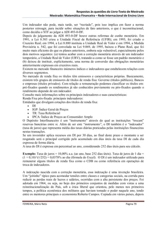 Respostas às questões do Livro-Texto de Mestrado
                       Mestrado: Matemática Financeira – Rede Internacional de Ensino Livre

Um indexador não pode, mais tarde, ser “recriado”, pois isso implica em fazer a norma
posterior retroagir, para incidir sobre situações de fato anteriores, o que é inconstitucional,
como decidiu o STF ao julgar a ADI 493-0-DF.
Depois do julgamento da ADI 493-0-DF houve outras reformas de cunho monetário. Em
1991, a Lei 8.383 criou a Unidade Fiscal de Referência (UFIR); em 1993, foi criado o
Cruzeiro Real; em 1994, a Lei 8.880 instituiu a Unidade Real de Valor e em 1994, a Medida
Provisória n. 542, que foi convolada na Lei 9.069, de 1995, baixou o Plano Real, que foi
muito mais eficiente do que os planos anteriores, embora seja vulnerável, especialmente pelos
dois motivos seguintes: (a) tentou acabar com a correção monetária através de um indexador
temporário, a Unidade Real de Valor (URV), tratando-a como se fosse um padrão monetário e
(b) deixou de instituir, explicitamente, uma norma de conversão das obrigações monetárias
anteriormente expressas em cruzeiros reais.
Existem no mercado financeiro inúmeros índices e indexadores que estabelecem relações com
diversos segmentos.
No mercado de renda fixa os títulos têm emissores e características próprias. Basicamente,
existem três grupos de emissores de títulos de renda fixa: Governo (títulos públicos), Bancos
e empresas (títulos privados). Com relação a remuneração podemos classificar os títulos em:
pré-fixados quando os rendimentos já são conhecidos previamente ou pós-fixados quando o
rendimento depende de um indexador.
Consulte mais informações sobre os principais indexadores e suas características:
Renda Fixa pós-fixada: principais indexadores:
Entidades que divulgam cotações dos títulos de renda fixa:
     DI
     IGP: Índice Geral de Preços
     TR: Taxa Referêncial
     IPCA: Índice de Preços ao Consumidor Amplo
O Depósito Interfinanceiro é um “instrumento” através do qual as instituições “trocam”
reservas bancárias entre si. Além de ser este “instrumento”, o DI também é o “indexador”
(taxa de juros) que representa média das taxas diárias praticadas pelas instituições financeiras
nestas transações.
Se um investidor aplica recursos em DI por 30 dias, ao final deste prazo o montante a ser
resgatado será o principal corrigido pelo acumulado em dias úteis da taxa DI de cada dia
expressa de forma diária.
A taxa do DI é expressa em percentual ao ano, considerando 252 dias úteis para seu cálculo.

Exemplo: Taxa de juros = 10,00% a.a. (ao ano, base 252 dias úteis). Taxa de juros de 1 dia =
(1 + 0,10)^(1/252) = 0,0378% ao dia (fórmula do Excel). O DI é um indexador utilizado para
remunerar alguns títulos de renda fixa como o CDB ou como referência em operações de
troca de indexadores.

A indexação nascida com a correção monetária, essa indexação é uma invenção brasileira.
Um “jeitinho” típico para acomodar tensões entre classes e categorias sociais, na corrida para
reduzir as perdas reais de lucros e salários, ocorridas com a alta persistente dos preços. Foi
adotada em 1964, ou seja, no bojo dos primeiros conjuntos de medidas com vistas a uma
reinstitucionalização do País, sob a ótica liberal que orientou, pelo menos nos primeiros
tempos, a política econômica dos militares que haviam tomado o poder naquele ano, tendo
entre os mentores principais o economista Roberto Campos. Copiada em vários países, depois

FERREIRA, Mário Neto                                                             Página 79
 