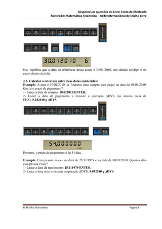 Respostas às questões do Livro-Texto de Mestrado
                       Mestrado: Matemática Financeira – Rede Internacional de Ensino Livre




Isso significa que a data de referência dessa conta é 30/01/2010, um sábado (código 6 no
canto direito da tela).

2.5- Calcular o intervalo entre duas datas conhecidas:
Exemplo: A data é 10/02/2010, se fizermos uma compra para pagar na data de 05/04/2010.
Qual é o prazo de pagamento?
1- Lance a data de compra: 10.022010 ENTER;
2- Lance a data de pagamento e execute a operação ΔDYS (na mesma tecla do
EEX): 5.042010 g ΔDYS.




Portanto, o prazo de pagamento é de 54 dias.

Exemplo: Uma pessoa nasceu na data de 25/11/1979 e na data de 08/03/2010. Quantos dias
essa pessoa viveu?
1- Lance a data de nascimento: 25.111979 ENTER;
2- Lance a data atual e execute a operação ΔDYS: 8.032010 g ΔDYS.




FERREIRA, Mário Neto                                                          Página 8
 
