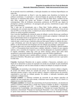 Respostas às questões do Livro-Texto de Mestrado
                       Mestrado: Matemática Financeira – Rede Internacional de Ensino Livre

de um período inicial de estabilidade, a indexação desandou em virulentas hiperinflações em
todos eles.
A luta pela desindexação no Brasil é uma das páginas mais dramáticas da história das
políticas econômicas. A construção e o desenvolvimento do conceito de inflação inercial –
aquela que se realimenta dela mesma -, que está no DNA do Plano Real, é também um dos
mais belos capítulos das teorias que formam a história do pensamento econômico
contemporâneo. Obra de brilhantes economistas, professores da PUC-RJ, que, depois de
prestigiosas carreiras acadêmicas e de passagens pelo governo, transferiram-se quase todos
para o setor financeiro.
Não é tudo que foi desindexado com o Plano Real. Tarifas públicas, por exemplo,
continuaram com correção anual por índices de inflação definidos em contrato. Cerca de um
terço do IPCA, no fim das contas, é composto por preços administrados, em geral indexados,
imunes aos efeitos da política monetária.
Essa é uma das fragilidades do sistema de metas de inflação e um dos fatores que contribuem
para que a taxa de juros acabe mais alta. É preciso puxá-la para compensar a indexação dos
preços administrado imunes ao enxugamento monetário.
Além de um privilégio sem razão de ser e de um (mau) exemplo para o resto da sociedade
vindo do topo, a troco do que o Judiciário achou por bem querer indexar os salários dos seus -
o que, obviamente, por conta das regras de isonomia, repercutirá por todo o funcionalismo
público, se não há horizonte nem longínquo nível de inflação que justifique a indexação?
A resposta pode estar em outras passagens dos projetos de lei do Judiciário. Querem também
o STF e a Procuradoria-Geral reservar para o próprio Judiciário a fixação de seus reajustes
salariais, sem o escrutínio do Congresso e sem a devida adequação aos orçamentos públicos.
O reajuste automático, desde logo vazio de razões técnicas, parece fazer parte dessa
inexplicável e gravíssima tentativa de desequilibrar o peso dos Poderes republicanos.
A imagem do Judiciário junto à opinião pública é péssima – o que também é péssimo para a
democracia brasileira. Mas parece que o próprio Poder não se importa com isso e quer piorá-
la ainda mais.

Conceito: Atualização Monetária são os ajustes contábeis e financeiros, realizados com o
intuito de se demonstrar os preços de aquisição em moeda em circulação no país (atualmente
o Real), em relação ao valor de outras moedas ou índices de inflação ou cotação do mercado
financeiro.
A indexação, em economia, é um sistema de reajuste de preços, inclusive salários e aluguéis,
de acordo com índices oficiais de variação dos preços. Em conjunturas inflacionárias, a
indexação permite corrigir o valor real dos salários e aluguéis e demais preços da economia,
reajustando-os com base na inflação passada. No entanto, a indexação automática pode
realimentar a inflação futura.
Variação cambial: é a diferença resultante da conversão de um número específico de
unidades em uma moeda para outra moeda, a diferentes taxas cambiais. Taxa de câmbio é a
relação de troca entre duas moedas.
Princípios contábeis: Em função das características da Economia brasileira, e da doutrina da
essência econômica utilizada para o estudo das Ciências Contábeis no Brasil, a Atualização
Monetária é considerada pelo CFC - Conselho Federal de Contabilidade, um Princípio
Fundamental de Contabilidade. Antes denominado de "Princípio da Correção Monetária", ele
atualmente é denominado "Princípio da Atualização Monetária". Com o fim da hiperinflação,
os ajustes dessa natureza nas Demonstrações Financeiras brasileiras são efetuados em razão

FERREIRA, Mário Neto                                                           Página 80
 