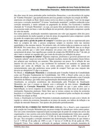 Respostas às questões do Livro-Texto de Mestrado
                       Mestrado: Matemática Financeira – Rede Internacional de Ensino Livre

das altas taxas de juros praticadas pelas instituições financeiras; e em decorrência do regime
de "Câmbio Flutuante", que periodicamente provoca grandes oscilações na cotação do Dólar
americano em relação ao Real. Quem nunca ouviu (ou disse) a expressão “você vai me pagar
com juros e correção monetária”? O termo “atualização monetária”, também conhecida como
correção monetária, é muito utilizado no pagamento de dívidas. Em Economia é também
chamado de “Correção Monetária”, ou seja, um ajuste feito periodicamente de certos valores
na economia tendo em base o valor da inflação de um período, objetivando compensar a perda
de valor da moeda.
Em outras palavras, atualização monetária representa um valor que pagamos além dos juros
ou eventualmente da multa (quando se trata de atraso de pagamento) para compensar a perda
do poder de compra (por conta da inflação no período).
Mas o que seria a perda do poder de compra? Considere que na ida ao supermercado para
fazer as compras do mês, a pessoa comprasse sempre os mesmos itens nas mesmas
quantidades e das mesmas marcas. No primeiro mês, ele realiza todas as compras ao custo de
R$100,00. Por conta disso, ele leva no mês seguinte os mesmos R$100,00, mas ao se dirigir
ao caixa, percebe que o valor total ultrapassa um pouco esse valor, porque alguns itens
aumentaram de preço. Isso significa que o poder de compra dos R$100,00 no dia 1º do mês, já
não é mais o mesmo no segundo mês, por conta da elevação (ou inflação) do preço.
Aumento ou reajuste de salário? Algumas empresas, prefeituras e governos promovem um
“aumento salarial” anual em torno de 5%. Quando recebem, muitos funcionários ficam felizes
por acharem que receberam um aumento. Mas pensemos um pouco. Se a inflação do ano
anterior foi em torno de 5%, o que receberam foi realmente um aumento ou apenas um
reajuste por conta da inflação ou, em outras palavras, nosso salário foi atualizado
monetariamente, para não perdermos nosso poder de compra? Será que esse reajuste não
deveria ser obrigatório? É algo a se pensar...
No Brasil, a Atualização Monetária é considerada pelo Conselho Federal de Contabilidade
como um Princípio Fundamental de Contabilidade. Até 1994, o Brasil sofria com os altos
índices da inflação, os ajustes que eram feitos na economia eram considerados como Correção
Monetária de Balanço, que tinha uma regulamentação determinada pelo governo federal.
Atualmente, as correções econômicas são denominadas pelo Princípio da Atualização
Monetária, por isso é comum se deparar com a utilização de dois termos: Atualização
Monetária ou Correção Monetária. Passado o período em que o país sofreu com a
hiperinflação, os novos reajustes na economia são baseados nas altas taxas de juros que as
instituições financeiras praticam. Outro fator que se tornou comum na rotina da economia
brasileira é o Câmbio Flutuante, que, por sua vez, é responsável pelas oscilações da cotação
do Dólar em relação ao Real.
Assim, a Atualização ou Correção Monetária é praticada atualmente no país com o intuito de
regular os valores da economia, baseando-se no preço da moeda, nos índices da inflação e na
cotação do mercado financeiro. Tais ajustes são praticados periodicamente.

EXTINÇÃO DA CORREÇÃO MONETÁRIA LEGAL: Foi o Brasil o país responsável
pela criação da Correção Monetária que em pouco tempo foi adotada por vários outros países.
Ela veio como instrumento responsável pela recomposição do poder de compra dos ativos das
organizações e isso ocorreu com certa eficácia durante aproximadamente trinta anos, quando,
por vários motivos, foi extinta pela Lei n° 9.249, de 26 de dezembro de 1995. Em seu art. 4°
diz que ”fica revogada a correção monetária das demonstrações financeiras de que tratam a
Lei n° 7.799 de 10 de julho de 1989 e o art. 1° da Lei n° 8.200 de 28 de junho de 1991,
Parágrafo Único. Fica vedada a utilização de qualquer sistema de correção monetária de
FERREIRA, Mário Neto                                                           Página 81
 