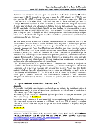 Respostas às questões do Livro-Texto de Mestrado
                       Mestrado: Matemática Financeira – Rede Internacional de Ensino Livre

demonstrações financeiras inclusive para fins societários.” A ultima Correção Monetária
ocorreu em 31-12-95, tornando-se por base o valor da UFIR vigente em 1°-01-96, que
correspondeu R$ 0,8287. A Receita Federal continuou a divulgar os valores da UFIR (em
1996, semestral e em 1997, anual) entretanto, eles não são mais utilizados para fins de
Correção Monetária societária. A partir daí (dívidas e haveres da União) há apenas acréscimo
de juros, equivalentes à taxa referencial do Sistema Especial de Liquidação e de Custódia -
SELIC para títulos públicos federais. Não há previsão legal de correção monetária, e assim
nenhum deles pode ser atingido por indexação. Neste sentido, a Correção Monetária foi criada
para recompor o poder de compra dos ativos das organizações e utilizada com eficiência por
vários anos. A Contabilidade foi quem concebeu o método de operacionalizar o instrumento a
partir das suas Partidas Dobradas.

Na atual situação que se encontra a política monetária brasileira, percebe-se uma relativa
estabilidade da inflação, visto os índices existentes antes do plano de estabilização aplicado
pelo governo (Plano Real), estabilidade esta, que não existia na economia do país em
exercícios anteriores ao Plano Real. Diante da hiperinflação a que fomos expostos, surgia a
Correção Monetária Legal, como tentativa de amenizar os problemas causados pela inflação,
e manutenção do poder aquisitivo constante da moeda, como também possibilitar que as
demonstrações contábeis pudessem ser utilizadas para fins gerenciais, com informações mais
precisas, demonstrando o real estado econômico financeiro da empresa. Foi com a Correção
Monetária Integral que estas distorções formam praticamente solucionadas aumentando a
qualidade das informações prestadas pela contabilidade.
Para a avaliação gerencial correta da lucratividade e rentabilidade da entidade, é indispensável
a utilização da moeda em poder aquisitivo constante, pois mesmo em tempos de estabilidade
econômica pode se perceber variações entre um exercício e outro. Porém, pelo fato da não
obrigatoriedade da Correção Monetária percebe-se a sua não utilização, perdendo assim a
Contabilidade em informação de vital importância para a tomada de decisões. Destaca-se
assim, que a correção monetária dos demonstrativos contábeis é uma ferramenta
indispensável para fornecer informações precisas aos gestores para tomada de decisões mais
acertadas.

18- O que é Sistema de Amortização Constante – SAC12?
Resposta:
A obrigação é satisfeita periodicamente, em função de que os juros são calculados período a
período sobre o saldo devedor, adicionando-se estes juros às amortizações para constituir-se o
valor mensal e periódico da prestação.
As amortizações da dívida são constantes, iguais e periódicas. A equação matemática que
define a amortização é: A = PV ÷ n.
No caso do nosso exemplo, o devedor dever-se-á pagar o valor principal do financiamento em
300 (trezentos) pagamentos mensais e periódicos, isto é, em 300 (trezentas) prestações
variáveis e decrescentes, em função de que as prestações obedecem à seguinte equação
matemática:
PMT = J + A.

12
   Trabalho científico de autoria deste Acadêmico: Mário Ferreira Neto: Título: MATEMÁTICA
FINANCEIRA–ESTUDO DOS MÉTODOS OU SISTEMAS DE AMORTIZAÇÕES. Publicações:
http://www.ebah.com.br/user/AAAAATCQsAL/mario-ferreira-neto;
http://www.slideshare.net/marioferreiraneto.
FERREIRA, Mário Neto                                                             Página 82
 