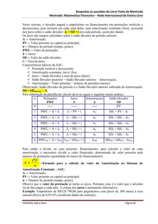 Respostas às questões do Livro-Texto de Mestrado
                       Mestrado: Matemática Financeira – Rede Internacional de Ensino Livre

Neste sistema, o devedor pagará o empréstimo ou financiamento em prestações variáveis e
decrescentes, pois incluem em cada uma delas, uma amortização constante (fixa), acrescida
dos juros sobre o saldo devedor: J1 = SD × i em cada período, assim por diante.
Os juros são sempre calculados sobre o saldo devedor do período anterior.
A→ Amortização;
PV→ Valor presente ou capital ou principal;
n→ Número de período (tempo, prazo);
PMT→ Valor da prestação;
J→ Juros;
SD→ Valor do saldo devedor;
i→ Taxa de juros.
Características básicas do SAC:
     Prestação variável e decrescente;
     Amortização constante, isto é, fixa;
     Juros = Saldo Devedor x taxa de juros (fator);
     Saldo Devedor posterior = Saldo Devedor anterior – Amortização;
     Amortização = Valor presente ÷ número de períodos (meses).
Observação: Saldo Devedor do período é o Saldo Devedor anterior subtraído da Amortização:
SD = SDanterior – A.
Para elaboração da planilha de cálculo deve-se seguir o seguinte roteiro prático:
         n       Prestações           Juros      Amortizações       Saldo Devedor
                   PMT                   J             A                   SD
         0          -----              -----          -----                PV
         1     PMT1 = A + J1       J1 = PV × i        A1          SD1 = PV – A1
         2     PMT2 = A + J2       J2 = SD1 × i       A2         SD2 = SD1 – A2
         3     PMT3 = A + J3       J3 = SD2 × i       A3         SD3 = SD2 – A3
         4     PMT4 = A + J4       J4 = SD3 × i       A4         SD4 = SD3 – A4
         5     PMT5 = A + J5       J5 = SD4 × i       A5         SD5 = SD4 – A5
         n PMT300 = A + J300 J300 = SD299 × i        A300      SD300 = SD299 – A300

Para saldar a dívida, no caso presente, financiamento, para calcular o valor de cada
amortização, é necessário dividir o valor financiado, denominado de valor presente pelo
número de prestações (quantidade de meses do financiamento).
       PV
A        →Fórmula para o cálculo do valor da Amortização no Sistema de
        n
Amortização Constante – SAC.
A→ Amortização;
PV→ Valor presente ou capital ou principal;
n→ Número de período (tempo, prazo);
Observe que o valor da prestação já inclui os juros. Portanto, esse é o valor que o devedor
irá de fato pagar a cada mês. A coluna dos juros é meramente informativa.
Exemplo: Empréstimo de R$128.790,00 para pagamentos com prazo de 300 meses à taxa
mensal efetiva de 0,9112% (conforme dados do contrato).

FERREIRA, Mário Neto                                                         Página 83
 