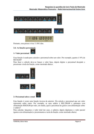 Respostas às questões do Livro-Texto de Mestrado
                       Mestrado: Matemática Financeira – Rede Internacional de Ensino Livre




Portanto, essa pessoa viveu 11.061 dias.

2.6- As funções percentuais:

1- Valor percentual

Essa função é usada para calcular o percentual sobre um valor. Por exemplo, quanto é 18% de
R$720,00?
Para fazer o cálculo deve-se lançar o valor base, depois digitar o percentual desejado e
pressionar a tecla da função, como mostrado abaixo.




2- Percentual sobre o total

Esta função é como uma função inversa da anterior. Ela calcula o percentual que um valor
representa sobre outro. Por exemplo, se meu salário é R$2.200,00 e gastamos com
alimentação R$820,00 por mês, em média, qual o percentual de gastos com alimentação sobre
o salário?
Para calcular, lançamos o valor total (no caso, o salário), depois digitamos o valor parcial
(gastos com alimentação) e pressionamos a tecla da função, como mostrado abaixo:



FERREIRA, Mário Neto                                                           Página 9
 