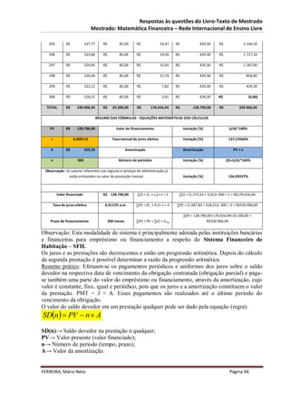 Respostas às questões do Livro-Texto de Mestrado
                                Mestrado: Matemática Financeira – Rede Internacional de Ensino Livre

   295          R$           537,77      R$         85,00       R$               23,47     R$            429,30      R$                2.146,50

   296          R$           533,86      R$         85,00       R$               19,56     R$            429,30      R$                1.717,20

   297          R$           529,95      R$         85,00       R$               15,65     R$            429,30      R$                1.287,90

   298          R$           526,04      R$         85,00       R$               11,74     R$            429,30      R$                 858,60

   299          R$           522,12      R$         85,00       R$                7,82     R$            429,30      R$                 429,30

   300          R$           518,21      R$         85,00       R$                3,91     R$            429,30     R$                   (0,00)

  TOTAL         R$     330.906,94        R$     25.500,00       R$        176.616,94       R$        128.790,00      R$          330.906,94

                                      RESUMO DAS FÓRMULAS - EQUAÇÕES MATEMÁTICAS DOS CÁLCULOS

   PV           R$     128.790,00                 Valor do financiamento                        Variação [%]               (J/A)*100%

    i                0,009112                   Taxa mensal de juros efetiva                    Variação [%]               137,13560%

    A           R$           429,30                       Amortização                           Amortização                   PV ÷ n

    n                  300                         Número de períodos                           Variação [%]              ((S+J)/A)*100%

 Observação: Os valores referentes aos seguros e serviços de administração já
              estão embutidos no valor da prestação mensal.                                     Variação [%]               156,93527%



          Valor financiado               R$ 128.790,00          ∑(J) = (J1 + Jn)× n ÷ 2     ∑(J) = (1.173,53 + 3,91)× 300 ÷ 2 = R$176.616,00

        Taxa de juros efetiva             0,9112% a.m.          ∑(P) = (P1 + Pn)× n ÷ 2    ∑(P) = (1.687,83 + 518,21)× 300 ÷ 2 = R$330.906,00

                                                                                                ∑(P) = 128.790,00+176.616,94+25.500,00 =
    Prazo de financiamento                    300 meses         ∑(P) = PV + ∑(J) + V seg                      R$330.906,94


Observação: Esta modalidade de sistema é principalmente adotada pelas instituições bancárias
e financeiras para empréstimo ou financiamento a respeito do Sistema Financeiro de
Habitação – SFH.
Os juros e as prestações são decrescentes e estão em progressão aritmética. Depois do cálculo
da segunda prestação é possível determinar a razão da progressão aritmética.
Resumo prático: Efetuam-se os pagamentos periódicos e uniformes dos juros sobre o saldo
devedor na respectiva data de vencimento da obrigação contratada (obrigação parcial) e paga-
se também uma parte do valor do empréstimo ou financiamento, através da amortização, cujo
valor é constante, fixo, igual e periódico, pois que os juros e a amortização constituem o valor
da prestação. PMT = J + A. Esses pagamentos são realizados até o último período do
vencimento da obrigação.
O valor do saldo devedor em um prestação qualquer pode ser dado pela equação (regra):
SDn  PV  n  A

SD(n)→ Saldo devedor na prestação n qualquer;
PV→ Valor presente (valor financiado);
n→ Número de período (tempo, prazo);
A→ Valor da amortização.


FERREIRA, Mário Neto                                                                                                        Página 94
 
