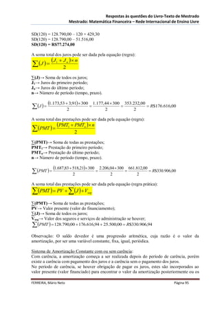 Respostas às questões do Livro-Texto de Mestrado
                       Mestrado: Matemática Financeira – Rede Internacional de Ensino Livre

SD(120) = 128.790,00 – 120 × 429,30
SD(120) = 128.790,00 – 51.516,00
SD(120) = R$77.274,00

A soma total dos juros pode ser dada pela equação (regra):
            J1  J n   n
 J            2

∑(J)→ Soma de todos os juros;
J1→ Juros do primeiro período;
Jn→ Juros do último período;
n→ Número de período (tempo, prazo).

           1.173,53  3,91 300  1.177,44  300  353.232,00  R$176.616,00
 J                 2                  2               2

A soma total das prestações pode ser dada pela equação (regra):
               PMT1  PMTn  n
 PMT                   2

∑(PMT)→ Soma de todas as prestações;
PMT1→ Prestação do primeiro período;
PMTn→ Prestação do último período;
n→ Número de período (tempo, prazo).

             1.687,83  518,21 300  2.206,04  300  661.812,00  R$330.906,00
 PMT                   2                  2               2

A soma total das prestações pode ser dada pela equação (regra prática):
PMT   PV  J   V        seg


∑(PMT)→ Soma de todas as prestações;
PV→ Valor presente (valor do financiamento);
∑(J)→ Soma de todos os juros;
Vseg→ Valor dos seguros e serviços de administração se houver;
 PMT   128.790,00  176.616,94  25.500,00  R$330.906,94
Observação: O saldo devedor é uma progressão aritmética, cuja razão é o valor da
amortização, por ser uma variável constante, fixa, igual, periódica.

Sistema de Amortização Constante com ou sem carência:
Com carência, a amortização começa a ser realizada depois do período de carência, porém
existe a carência com pagamento dos juros e a carência sem o pagamento dos juros.
No período de carência, se houver obrigação de pagar os juros, estes são incorporados ao
valor presente (valor financiado) para encontrar o valor da amortização posteriormente ou os

FERREIRA, Mário Neto                                                             Página 95
 