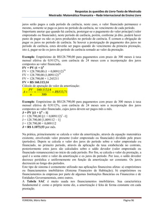 Respostas às questões do Livro-Texto de Mestrado
                       Mestrado: Matemática Financeira – Rede Internacional de Ensino Livre

juros serão pagos a cada período da carência, neste caso, o valor financiado permanece o
mesmo, somente se paga os juros no período da carência, no vencimento de cada período.
Importante anotar que quando há carência, postergar-se o pagamento do valor principal (valor
emprestado ou financiado), neste período de carência, porém, conforme já dito, poderá haver
pasto de pagar ou não os juros produzidos no período de carência. É comum a obrigação de
pagar os juros no período de carência. Se houver a postergação do pagamento dos juros no
período de carência, estes deverão ser pagos quando do vencimento da primeira prestação,
isto é, pagar-se-ão os juros do período de carência somado ao valor da prestação.

Exemplo: Empréstimo de R$128.790,00 para pagamentos com prazo de 300 meses à taxa
mensal efetiva de 0,9112%, com carência de 24 meses com a incorporação dos juros
compostos ao valor financiado.
FV = PV (1 + i)n
FV = 128.790,00 (1 + 0,009112)24
FV = 128.790,00 (1,009112)24
FV = 128.790,00 × 1,243211
FV = R$ 160.113,14
Cálculo de apuração do valor da amortização:
     PV 160.113,14
A                 R$533,71
      n    300

Exemplo: Empréstimo de R$128.790,00 para pagamentos com prazo de 300 meses à taxa
mensal efetiva de 0,9112%, com carência de 24 meses sem a incorporação dos juros
compostos ao valor financiado, cujos juros devem ser pagos mês a mês.
J = PV [(1 + i)n – 1]
J = 128.790,00 [(1 + 0,009112)1 -1]
J = 128.790,00 [1,009112 – 1]
J = 128.790,00 × 0,009112
J = R$ 1.1073,53 por mês.

Na prática, primeiramente se calcula o valor da amortização, através da equação matemática
existente, envolvendo valor presente (valor emprestado ou financiado) dividido pelo prazo
(períodos). Depois se calcula o valor dos juros do período sobre o valor emprestado ou
financiado, no primeiro período, através da aplicação da taxa estabelecida no contrato,
posteriormente estes juros são calculados sobre o saldo devedor (valor emprestado ou
financiado remanescente) no início de cada período. Por fim, se calcula o valor da prestação, a
qual é a soma entre o valor da amortização e os juros do período. Por isso, o saldo devedor
decresce periódica e uniformemente em função da amortização ser constante. Os juros
decrescem ao longo dos períodos.
Este tipo de sistema é comumente utilizado nas aplicações financeiras afetas: a) empréstimos
ou financiamentos imobiliários (Sistema Financeiro de Habitação); b) empréstimos ou
financiamentos às empresas por parte de algumas Instituições Bancárias ou Financeiras e de
Entidades Governamentais, entre outros.
A Tabela SAC é muito usada nos financiamentos imobiliários. Sua característica
fundamental é: como o próprio nome diz, a amortização é feita de forma constante em cada
prestação.


FERREIRA, Mário Neto                                                            Página 96
 
