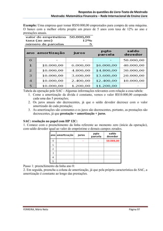 Respostas às questões do Livro-Texto de Mestrado
                       Mestrado: Matemática Financeira – Rede Internacional de Ensino Livre

Exemplo: Uma empresa quer tomar R$50.000,00 emprestados para compra de uma máquina.
O banco com a melhor oferta propõe um prazo de 5 anos com taxa de 12% ao ano e
prestações anuais.




Tabela da operação pelo SAC - Algumas informações relevantes com relação a essa tabela:
   1. Como a amortização da dívida é constante, vemos o valor R$10.000,00 compondo
       cada uma das 5 prestações;
   2. Os juros anuais são decrescentes, já que o saldo devedor decresce com o valor
       amortizado de cada prestação;
   3. As amortizações são constantes e os juros são decrescentes, portanto, as prestações são
       decrescentes, já que prestação = amortização + juros.

SAC: resolução no papel com HP 12C:
1. Comece com o preenchimento da linha referente ao momento zero (início da operação),
com saldo devedor igual ao valor do empréstimo e demais campos zerados.




Passo 1: preenchimento da linha ano 0:
2. Em seguida, preencha a coluna de amortização, já que pela própria característica do SAC, a
amortização é constante ao longo das prestações.




FERREIRA, Mário Neto                                                           Página 97
 