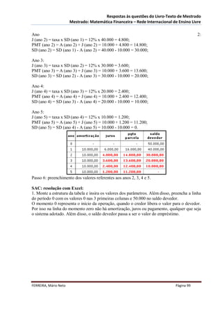 Respostas às questões do Livro-Texto de Mestrado
                       Mestrado: Matemática Financeira – Rede Internacional de Ensino Livre

Ano                                                                                          2:
J (ano 2) = taxa x SD (ano 1) = 12% x 40.000 = 4.800;
PMT (ano 2) = A (ano 2) + J (ano 2) = 10.000 + 4.800 = 14.800;
SD (ano 2) = SD (ano 1) - A (ano 2) = 40.000 - 10.000 = 30.000;

Ano 3:
J (ano 3) = taxa x SD (ano 2) = 12% x 30.000 = 3.600;
PMT (ano 3) = A (ano 3) + J (ano 3) = 10.000 + 3.600 = 13.600;
SD (ano 3) = SD (ano 2) - A (ano 3) = 30.000 - 10.000 = 20.000;

Ano 4:
J (ano 4) = taxa x SD (ano 3) = 12% x 20.000 = 2.400;
PMT (ano 4) = A (ano 4) + J (ano 4) = 10.000 + 2.400 = 12.400;
SD (ano 4) = SD (ano 3) - A (ano 4) = 20.000 - 10.000 = 10.000;

Ano 5:
J (ano 5) = taxa x SD (ano 4) = 12% x 10.000 = 1.200;
PMT (ano 5) = A (ano 5) + J (ano 5) = 10.000 + 1.200 = 11.200;
SD (ano 5) = SD (ano 4) - A (ano 5) = 10.000 - 10.000 = 0.




Passo 6: preenchimento dos valores referentes aos anos 2, 3, 4 e 5.

SAC: resolução com Excel:
1. Monte a estrutura da tabela e insira os valores dos parâmetros. Além disso, preencha a linha
do período 0 com os valores 0 nas 3 primeiras colunas e 50.000 no saldo devedor.
O momento 0 representa o início da operação, quando o credor libera o valor para o devedor.
Por isso na linha do momento zero não há amortização, juros ou pagamento, qualquer que seja
o sistema adotado. Além disso, o saldo devedor passa a ser o valor do empréstimo.




FERREIRA, Mário Neto                                                            Página 99
 