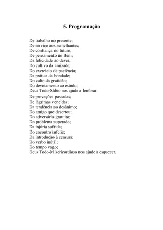 5. Programação

De trabalho no presente;
De serviço aos semelhantes;
De confiança no futuro;
De pensamento no Bem;
Da felicidade ao dever;
Do cultivo da amizade;
Do exercício de paciência;
Da prática da bondade;
Do culto da gratidão;
Do devotamento ao estudo;
Deus Todo-Sábio nos ajude a lembrar.
De provações passadas;
De lágrimas vencidas;
Da tendência ao desânimo;
Do amigo que desertou;
Do adversário gratuito;
Do problema superado;
Da injúria sofrida;
Do encontro infeliz;
Da introdução à censura;
Do verbo inútil;
Do tempo vago;
Deus Todo-Misericordioso nos ajude a esquecer.
 