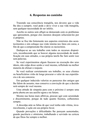 6. Respostas no caminho

    Trazendo sua consciência tranqüila, nos deveres que a vida
lhe deu a cumprir, você pode e deve viver a sua vida tranqüila,
sem qualquer necessidade de ser infeliz.
    Auxilie os outros sem afligir-se demasiado com os problemas
que apresentem, porque eles mesmos desejam solucioná-los por
si próprios.
    Não se fixe tão fortemente nos aspectos exteriores dos acon-
tecimentos e sim coloque sua visão interna nos fatos em curso, a
fim de que a compreensão lhe clareie os raciocínios.
    Dedique-se ao seu trabalho com todos os recursos disponí-
veis, reconhecendo que se houver alguma necessidade de modi-
ficação em suas atitudes, a sua própria tarefa lhe fará sentir isso
sem palavras.
    Se você experimentou algum fracasso na execução dos seus
ideais, não culpe disso senão a você mesmo, refletindo na melhor
maneira de efetuar o reajuste.
    Se você realizar corretamente seu trabalho, os seus clientes
ou beneficiários virão de longe procurar o valor de sua experiên-
cia e de seu concurso.
    Em qualquer indecisão valorize os pareceres dos amigos que
lhe falem do assunto, mas conserve a convicção de que a decisão
será sempre de você mesmo.
    Uma atitude de simpatia para com o próximo é sempre uma
porta aberta em seu auxílio agora e no futuro.
    Mesmo nas horas mais aflitivas, procure agir com serenidade
e discernimento, porque de tudo quanto fizemos, colheremos
sempre.
    A desculpa ante as faltas de que você tenha sido vítima, inva-
riavelmente, é ação em seu próprio favor.
    Quando provações e dificuldades lhe pareçam aumentadas,
guarde paciência e otimismo, trabalhando e servindo na certeza
de que Deus faz sempre o melhor.
 