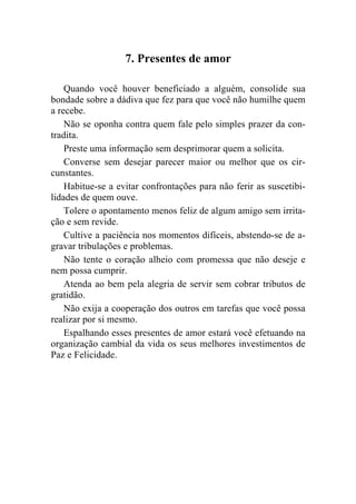 7. Presentes de amor

    Quando você houver beneficiado a alguém, consolide sua
bondade sobre a dádiva que fez para que você não humilhe quem
a recebe.
    Não se oponha contra quem fale pelo simples prazer da con-
tradita.
    Preste uma informação sem desprimorar quem a solicita.
    Converse sem desejar parecer maior ou melhor que os cir-
cunstantes.
    Habitue-se a evitar confrontações para não ferir as suscetibi-
lidades de quem ouve.
    Tolere o apontamento menos feliz de algum amigo sem irrita-
ção e sem revide.
    Cultive a paciência nos momentos difíceis, abstendo-se de a-
gravar tribulações e problemas.
    Não tente o coração alheio com promessa que não deseje e
nem possa cumprir.
    Atenda ao bem pela alegria de servir sem cobrar tributos de
gratidão.
    Não exija a cooperação dos outros em tarefas que você possa
realizar por si mesmo.
    Espalhando esses presentes de amor estará você efetuando na
organização cambial da vida os seus melhores investimentos de
Paz e Felicidade.
 