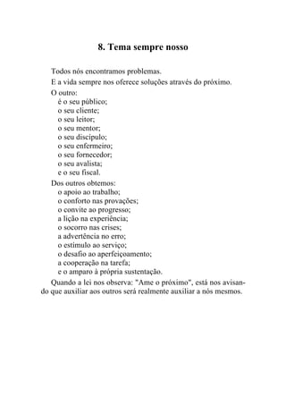 8. Tema sempre nosso

   Todos nós encontramos problemas.
   E a vida sempre nos oferece soluções através do próximo.
   O outro:
     é o seu público;
     o seu cliente;
     o seu leitor;
     o seu mentor;
     o seu discípulo;
     o seu enfermeiro;
     o seu fornecedor;
     o seu avalista;
     e o seu fiscal.
   Dos outros obtemos:
     o apoio ao trabalho;
     o conforto nas provações;
     o convite ao progresso;
     a lição na experiência;
     o socorro nas crises;
     a advertência no erro;
     o estímulo ao serviço;
     o desafio ao aperfeiçoamento;
     a cooperação na tarefa;
     e o amparo à própria sustentação.
   Quando a lei nos observa: "Ame o próximo", está nos avisan-
do que auxiliar aos outros será realmente auxiliar a nós mesmos.
 