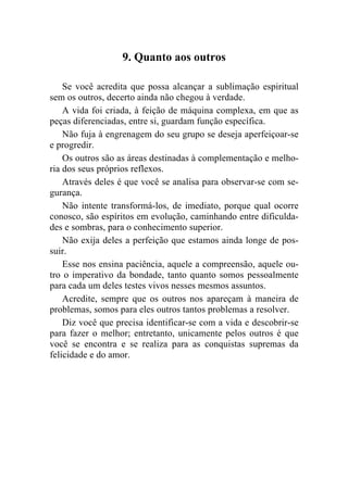 9. Quanto aos outros

    Se você acredita que possa alcançar a sublimação espiritual
sem os outros, decerto ainda não chegou à verdade.
    A vida foi criada, à feição de máquina complexa, em que as
peças diferenciadas, entre si, guardam função específica.
    Não fuja à engrenagem do seu grupo se deseja aperfeiçoar-se
e progredir.
    Os outros são as áreas destinadas à complementação e melho-
ria dos seus próprios reflexos.
    Através deles é que você se analisa para observar-se com se-
gurança.
    Não intente transformá-los, de imediato, porque qual ocorre
conosco, são espíritos em evolução, caminhando entre dificulda-
des e sombras, para o conhecimento superior.
    Não exija deles a perfeição que estamos ainda longe de pos-
suir.
    Esse nos ensina paciência, aquele a compreensão, aquele ou-
tro o imperativo da bondade, tanto quanto somos pessoalmente
para cada um deles testes vivos nesses mesmos assuntos.
    Acredite, sempre que os outros nos apareçam à maneira de
problemas, somos para eles outros tantos problemas a resolver.
    Diz você que precisa identificar-se com a vida e descobrir-se
para fazer o melhor; entretanto, unicamente pelos outros é que
você se encontra e se realiza para as conquistas supremas da
felicidade e do amor.
 
