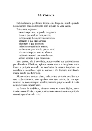 10. Vivência

   Habitualmente perdemos tempo em desgosto inútil, quando
nos achamos em antagonismo com alguém ou vice-versa.
   Entretanto, vejamos:
     os outros pensam segundo imaginam;
     falam o que melhor lhes parece;
     fazem o que lhes ocorre aos desejos;
     abraçam o que lhes agrada;
     adquirem o que estimam;
     valorizam o que mais amam;
     inclinam-se para aquilo que os atrai;
     vivem com quem mais se afinam;
     estão no caminho que escolheram;
     acham sempre o que procuram.
   Isso, porém, não é novidade, porque todos nos padronizamos
por diretrizes idênticas; agimos como somos e reagimos, con-
forme a própria vontade, na condução de nossos impulsos. A
novidade é reconhecer que os outros e nós teremos inevitavel-
mente aquilo que fizermos.
   Alcançando a certeza disso, vale, acima de tudo, auxiliarmo-
nos reciprocamente, sem queixas uns dos outros, de vez que
nenhum de nós consegue aperfeiçoamento próprio senão à custa
de numerosas experiências.
    À frente da realidade, vivamos com as nossas lições, man-
tendo a consciência em paz, e deixemos aos outros o seu próprio
dom de aprender e de viver.
 