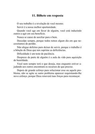 11. Bilhete em resposta

   O seu trabalho é a revelação de você mesmo.
   Servir é a nossa melhor oportunidade.
   Quando você age em favor de alguém, você está induzindo
outros a agir em seu benefício.
   Nunca se canse de auxiliar para o bem.
   Desculpe sempre, porque todos temos algum dia em que ne-
cessitamos de perdão.
   Não alegue defeitos para deixar de servir, porque o trabalho é
a bênção de Deus que nos suprime as deficiências.
   Dificuldade é um teste de paciência.
   Desprezo da parte de alguém é a aula da vida para aquisição
de humildade.
   Você nem sempre terá o que deseja, mas enquanto estiver a-
judando aos outros encontrará os recursos de que precise.
   Depois de grande esforço para solucionar esse ou aquele pro-
blema, não se agite se outro problema aparecer requisitando-lhe
novo esforço, porque Deus renovará tuas forças para recomeçar.
 