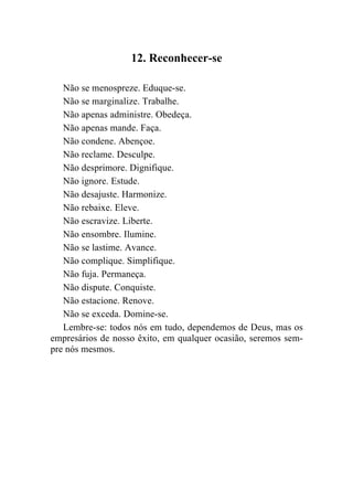 12. Reconhecer-se

   Não se menospreze. Eduque-se.
   Não se marginalize. Trabalhe.
   Não apenas administre. Obedeça.
   Não apenas mande. Faça.
   Não condene. Abençoe.
   Não reclame. Desculpe.
   Não desprimore. Dignifique.
   Não ignore. Estude.
   Não desajuste. Harmonize.
   Não rebaixe. Eleve.
   Não escravize. Liberte.
   Não ensombre. Ilumine.
   Não se lastime. Avance.
   Não complique. Simplifique.
   Não fuja. Permaneça.
   Não dispute. Conquiste.
   Não estacione. Renove.
   Não se exceda. Domine-se.
   Lembre-se: todos nós em tudo, dependemos de Deus, mas os
empresários de nosso êxito, em qualquer ocasião, seremos sem-
pre nós mesmos.
 