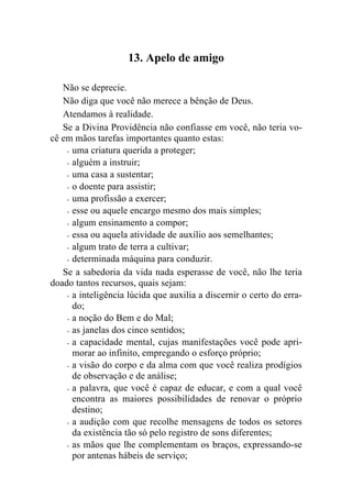 13. Apelo de amigo

   Não se deprecie.
   Não diga que você não merece a bênção de Deus.
   Atendamos à realidade.
   Se a Divina Providência não confiasse em você, não teria vo-
cê em mãos tarefas importantes quanto estas:
    - uma criatura querida a proteger;

    - alguém a instruir;

    - uma casa a sustentar;

    - o doente para assistir;

    - uma profissão a exercer;

    - esse ou aquele encargo mesmo dos mais simples;

    - algum ensinamento a compor;

    - essa ou aquela atividade de auxílio aos semelhantes;

    - algum trato de terra a cultivar;

    - determinada máquina para conduzir.

   Se a sabedoria da vida nada esperasse de você, não lhe teria
doado tantos recursos, quais sejam:
    - a inteligência lúcida que auxilia a discernir o certo do erra-
      do;
    - a noção do Bem e do Mal;

    - as janelas dos cinco sentidos;

    - a capacidade mental, cujas manifestações você pode apri-
      morar ao infinito, empregando o esforço próprio;
    - a visão do corpo e da alma com que você realiza prodígios
      de observação e de análise;
    - a palavra, que você é capaz de educar, e com a qual você
      encontra as maiores possibilidades de renovar o próprio
      destino;
    - a audição com que recolhe mensagens de todos os setores
      da existência tão só pelo registro de sons diferentes;
    - as mãos que lhe complementam os braços, expressando-se
      por antenas hábeis de serviço;
 