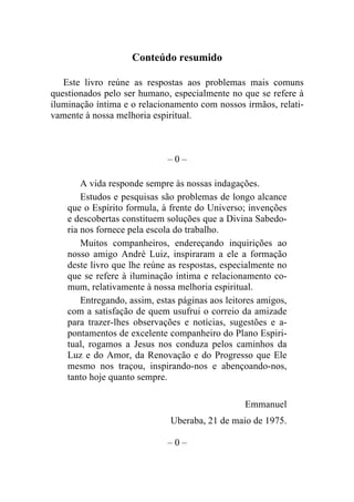 Conteúdo resumido

   Este livro reúne as respostas aos problemas mais comuns
questionados pelo ser humano, especialmente no que se refere à
iluminação íntima e o relacionamento com nossos irmãos, relati-
vamente à nossa melhoria espiritual.



                              –0–

        A vida responde sempre às nossas indagações.
        Estudos e pesquisas são problemas de longo alcance
    que o Espírito formula, à frente do Universo; invenções
    e descobertas constituem soluções que a Divina Sabedo-
    ria nos fornece pela escola do trabalho.
        Muitos companheiros, endereçando inquirições ao
    nosso amigo André Luiz, inspiraram a ele a formação
    deste livro que lhe reúne as respostas, especialmente no
    que se refere à iluminação íntima e relacionamento co-
    mum, relativamente à nossa melhoria espiritual.
        Entregando, assim, estas páginas aos leitores amigos,
    com a satisfação de quem usufrui o correio da amizade
    para trazer-lhes observações e notícias, sugestões e a-
    pontamentos de excelente companheiro do Plano Espiri-
    tual, rogamos a Jesus nos conduza pelos caminhos da
    Luz e do Amor, da Renovação e do Progresso que Ele
    mesmo nos traçou, inspirando-nos e abençoando-nos,
    tanto hoje quanto sempre.

                                                  Emmanuel
                              Uberaba, 21 de maio de 1975.

                              –0–
 