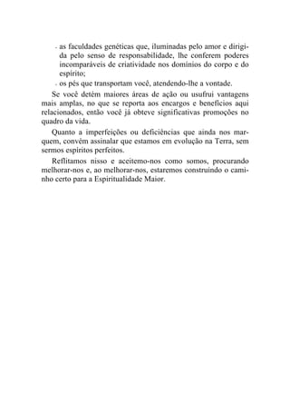 -  as faculdades genéticas que, iluminadas pelo amor e dirigi-
       da pelo senso de responsabilidade, lhe conferem poderes
       incomparáveis de criatividade nos domínios do corpo e do
       espírito;
     - os pés que transportam você, atendendo-lhe a vontade.

    Se você detém maiores áreas de ação ou usufrui vantagens
mais amplas, no que se reporta aos encargos e benefícios aqui
relacionados, então você já obteve significativas promoções no
quadro da vida.
    Quanto a imperfeições ou deficiências que ainda nos mar-
quem, convém assinalar que estamos em evolução na Terra, sem
sermos espíritos perfeitos.
    Reflitamos nisso e aceitemo-nos como somos, procurando
melhorar-nos e, ao melhorar-nos, estaremos construindo o cami-
nho certo para a Espiritualidade Maior.
 