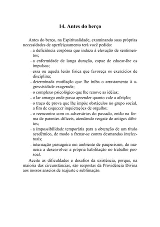 14. Antes do berço

   Antes do berço, na Espiritualidade, examinando suas próprias
necessidades de aperfeiçoamento terá você pedido:
    - a deficiência corpórea que induza à elevação de sentimen-
      tos;
    - a enfermidade de longa duração, capaz de educar-lhe os
      impulsos;
    - essa ou aquela lesão física que favoreça os exercícios de
      disciplina;
    - determinada mutilação que lhe iniba o arrastamento à a-
      gressividade exagerada;
    - o complexo psicológico que lhe renove as idéias;

    - o lar amargo onde possa aprender quanto vale a afeição;

    - o traço de prova que lhe impõe obstáculos no grupo social,
      a fim de esquecer inquietações de orgulho;
    - o reencontro com os adversários do passado, então na for-
      ma de parentes difíceis, atendendo resgate de antigos débi-
      tos;
    - a impossibilidade temporária para a obtenção de um título
      acadêmico, de modo a frenar-se contra desmandos intelec-
      tuais;
    - internação passageira em ambiente de pauperismo, de ma-
      neira a desenvolver a própria habilitação no trabalho pes-
      soal.
   Aceite as dificuldades e desafios da existência, porque, na
maioria das circunstâncias, são respostas da Providência Divina
aos nossos anseios de reajuste e sublimação.
 