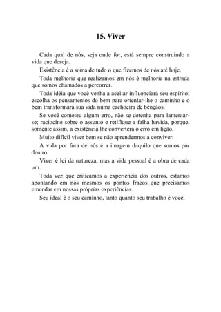 15. Viver

    Cada qual de nós, seja onde for, está sempre construindo a
vida que deseja.
    Existência é a soma de tudo o que fizemos de nós até hoje.
    Toda melhoria que realizamos em nós é melhoria na estrada
que somos chamados a percorrer.
    Toda idéia que você venha a aceitar influenciará seu espírito;
escolha os pensamentos do bem para orientar-lhe o caminho e o
bem transformará sua vida numa cachoeira de bênçãos.
    Se você cometeu algum erro, não se detenha para lamentar-
se; raciocine sobre o assunto e retifique a falha havida, porque,
somente assim, a existência lhe converterá o erro em lição.
    Muito difícil viver bem se não aprendermos a conviver.
    A vida por fora de nós é a imagem daquilo que somos por
dentro.
    Viver é lei da natureza, mas a vida pessoal é a obra de cada
um.
    Toda vez que criticamos a experiência dos outros, estamos
apontando em nós mesmos os pontos fracos que precisamos
emendar em nossas próprias experiências.
    Seu ideal é o seu caminho, tanto quanto seu trabalho é você.
 