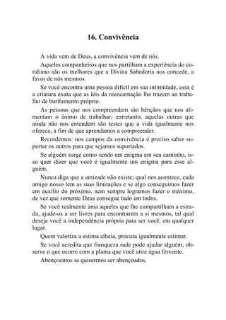16. Convivência

    A vida vem de Deus, a convivência vem de nós.
    Aqueles companheiros que nos partilham a experiência do co-
tidiano são os melhores que a Divina Sabedoria nos concede, a
favor de nós mesmos.
    Se você encontra uma pessoa difícil em sua intimidade, essa é
a criatura exata que as leis da reencarnação lhe trazem ao traba-
lho de burilamento próprio.
    As pessoas que nos compreendem são bênçãos que nos ali-
mentam o ânimo de trabalhar; entretanto, aquelas outras que
ainda não nos entendem são testes que a vida igualmente nos
oferece, a fim de que aprendamos a compreender.
    Recordemos: nos campos da convivência é preciso saber su-
portar os outros para que sejamos suportados.
    Se alguém surge como sendo um enigma em seu caminho, is-
so quer dizer que você é igualmente um enigma para esse al-
guém.
    Nunca diga que a amizade não existe; qual nos acontece, cada
amigo nosso tem as suas limitações e se algo conseguimos fazer
em auxílio do próximo, nem sempre logramos fazer o máximo,
de vez que somente Deus consegue tudo em todos.
    Se você realmente ama aqueles que lhe compartilham a estra-
da, ajude-os a ser livres para encontrarem a si mesmos, tal qual
deseja você a independência própria para ser você, em qualquer
lugar.
    Quem valoriza a estima alheia, procura igualmente estimar.
    Se você acredita que franqueza rude pode ajudar alguém, ob-
serve o que ocorre com a planta que você atire água fervente.
    Abençoemos se quisermos ser abençoados.
 