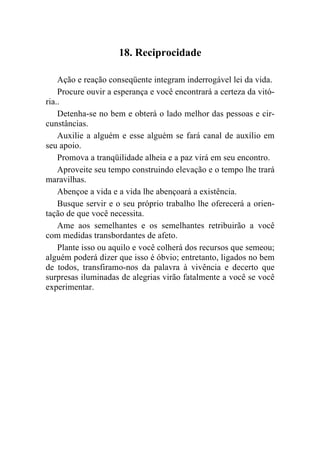 18. Reciprocidade

    Ação e reação conseqüente integram inderrogável lei da vida.
    Procure ouvir a esperança e você encontrará a certeza da vitó-
ria..
    Detenha-se no bem e obterá o lado melhor das pessoas e cir-
cunstâncias.
    Auxilie a alguém e esse alguém se fará canal de auxílio em
seu apoio.
    Promova a tranqüilidade alheia e a paz virá em seu encontro.
    Aproveite seu tempo construindo elevação e o tempo lhe trará
maravilhas.
    Abençoe a vida e a vida lhe abençoará a existência.
    Busque servir e o seu próprio trabalho lhe oferecerá a orien-
tação de que você necessita.
    Ame aos semelhantes e os semelhantes retribuirão a você
com medidas transbordantes de afeto.
    Plante isso ou aquilo e você colherá dos recursos que semeou;
alguém poderá dizer que isso é óbvio; entretanto, ligados no bem
de todos, transfiramo-nos da palavra à vivência e decerto que
surpresas iluminadas de alegrias virão fatalmente a você se você
experimentar.
 