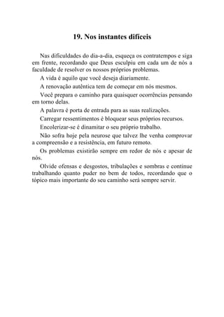 19. Nos instantes difíceis

   Nas dificuldades do dia-a-dia, esqueça os contratempos e siga
em frente, recordando que Deus esculpiu em cada um de nós a
faculdade de resolver os nossos próprios problemas.
   A vida é aquilo que você deseja diariamente.
   A renovação autêntica tem de começar em nós mesmos.
   Você prepara o caminho para quaisquer ocorrências pensando
em torno delas.
   A palavra é porta de entrada para as suas realizações.
   Carregar ressentimentos é bloquear seus próprios recursos.
   Encolerizar-se é dinamitar o seu próprio trabalho.
   Não sofra hoje pela neurose que talvez lhe venha comprovar
a compreensão e a resistência, em futuro remoto.
   Os problemas existirão sempre em redor de nós e apesar de
nós.
   Olvide ofensas e desgostos, tribulações e sombras e continue
trabalhando quanto puder no bem de todos, recordando que o
tópico mais importante do seu caminho será sempre servir.
 