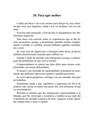 20. Para agir melhor

    Confie em Deus e em você mesmo para dirigir-se, mas enten-
da que você, por enquanto, ainda é um ser humano, sem ser um
anjo.
    Exercite auto-aceitação, a fim de não se marginalizar nas ide-
alizações negativas.
    Não chore sem consolo sobre as experiências que se lhe fa-
zem necessárias, porque a lamentação repetida conduz simples-
mente à solidão e a solidão, mesmo brilhante significa inutilida-
de e vazio.
    Se você caiu em algum erro e consegue saber disso, já possui
também discernimento bastante para retificar-se.
    Guarde a lição do passado sem transportar consigo a embala-
gem dos problemas de que você a extraiu.
    Compreendamos os outros nas lutas deles para sermos com-
preendidos em nossas dificuldades.
    O tempo é um mercado de oportunidades constantes na cons-
trução que podemos aproveitar, quanto e quando quisermos.
    Se você espera progresso e milagres em seu caminho não pare
de trabalhar.
    Garantindo saúde e paz, equilíbrio e segurança em favor da
própria vida, aceite os outros tais quais são, sem alimentar inveja
ou ressentimento.
    Recorde os talentos que lhe enriquecem a personalidade e as
bênçãos que lhe valorizam a existência e lembre-se que todo dia
é momento de estender a prática do bem, esquecer o mal, apren-
der sempre mais e fazer o melhor.
 
