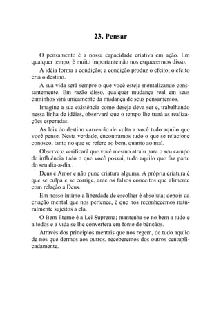 23. Pensar

    O pensamento é a nossa capacidade criativa em ação. Em
qualquer tempo, é muito importante não nos esquecermos disso.
    A idéia forma a condição; a condição produz o efeito; o efeito
cria o destino.
    A sua vida será sempre o que você esteja mentalizando cons-
tantemente. Em razão disso, qualquer mudança real em seus
caminhos virá unicamente da mudança de seus pensamentos.
    Imagine a sua existência como deseja deva ser e, trabalhando
nessa linha de idéias, observará que o tempo lhe trará as realiza-
ções esperadas.
    As leis do destino carrearão de volta a você tudo aquilo que
você pense. Nesta verdade, encontramos tudo o que se relacione
conosco, tanto no que se refere ao bem, quanto ao mal.
    Observe e verificará que você mesmo atraiu para o seu campo
de influência tudo o que você possui, tudo aquilo que faz parte
do seu dia-a-dia..
    Deus é Amor e não pune criatura alguma. A própria criatura é
que se culpa e se corrige, ante os falsos conceitos que alimente
com relação a Deus.
    Em nosso íntimo a liberdade de escolher é absoluta; depois da
criação mental que nos pertence, é que nos reconhecemos natu-
ralmente sujeitos a ela.
    O Bem Eterno é a Lei Suprema; mantenha-se no bem a tudo e
a todos e a vida se lhe converterá em fonte de bênçãos.
    Através dos princípios mentais que nos regem, de tudo aquilo
de nós que dermos aos outros, receberemos dos outros centupli-
cadamente.
 