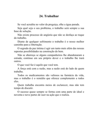 24. Trabalhar

    Se você acredita no valor da preguiça, olhe a água parada.
    Seja qual seja o seu problema, o trabalho será sempre a sua
base de solução.
    Não existe processo de angústia que não se desfaça ao toque
do trabalho.
    Diante de qualquer sofrimento o trabalho é o nosso melhor
caminho para a libertação.
    O segredo da paz íntima é agir um tanto mais além das nossas
supostas possibilidades na construção do bem.
    Não se aborreça se alguns companheiros lhe abandonaram a
estrada; continue em seu próprio dever e o trabalho lhe trará
outros.
    O que você faz é aquilo que você tem.
    A força está com a razão, mas a razão está do lado de quem
trabalha.
    Todos os medicamentos são valiosos na farmácia da vida,
mas o trabalho é o remédio que oferece complemento a todos
eles.
    Quem trabalha encontra meios de esclarecer, mas não tem
tempo de discutir.
    O sucesso quase sempre se forma com uma parte de ideal e
noventa e nove partes de suor na ação que o realiza.
 